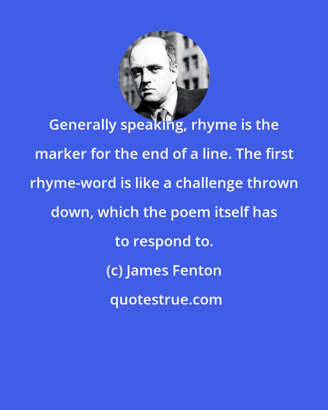 James Fenton: Generally speaking, rhyme is the marker for the end of a line. The first rhyme-word is like a challenge thrown down, which the poem itself has to respond to.