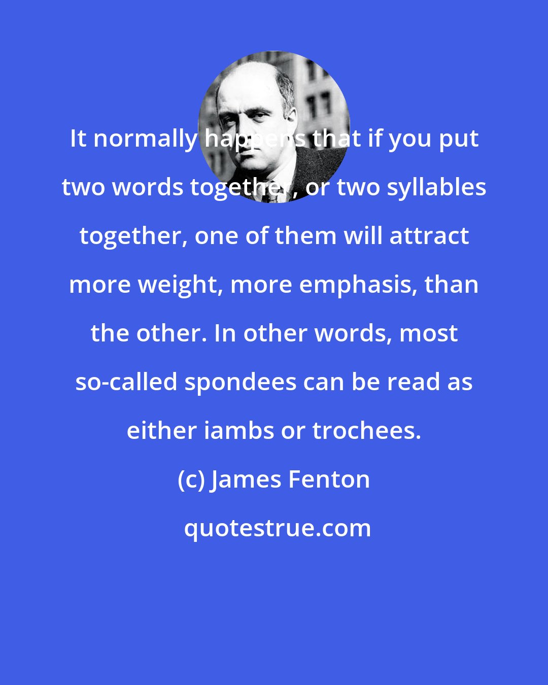 James Fenton: It normally happens that if you put two words together, or two syllables together, one of them will attract more weight, more emphasis, than the other. In other words, most so-called spondees can be read as either iambs or trochees.