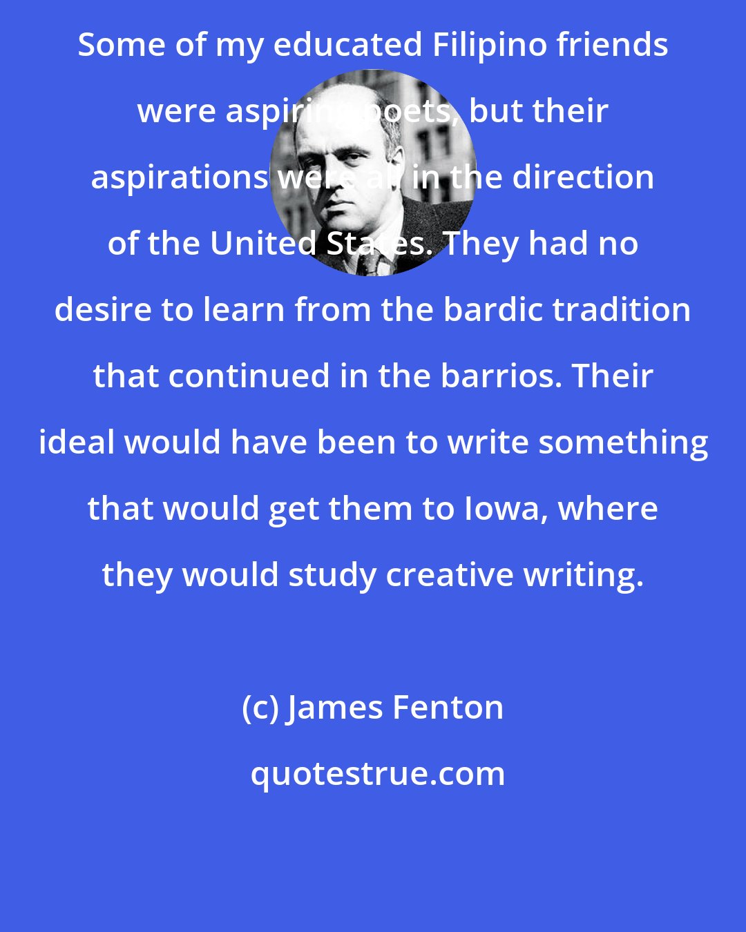 James Fenton: Some of my educated Filipino friends were aspiring poets, but their aspirations were all in the direction of the United States. They had no desire to learn from the bardic tradition that continued in the barrios. Their ideal would have been to write something that would get them to Iowa, where they would study creative writing.