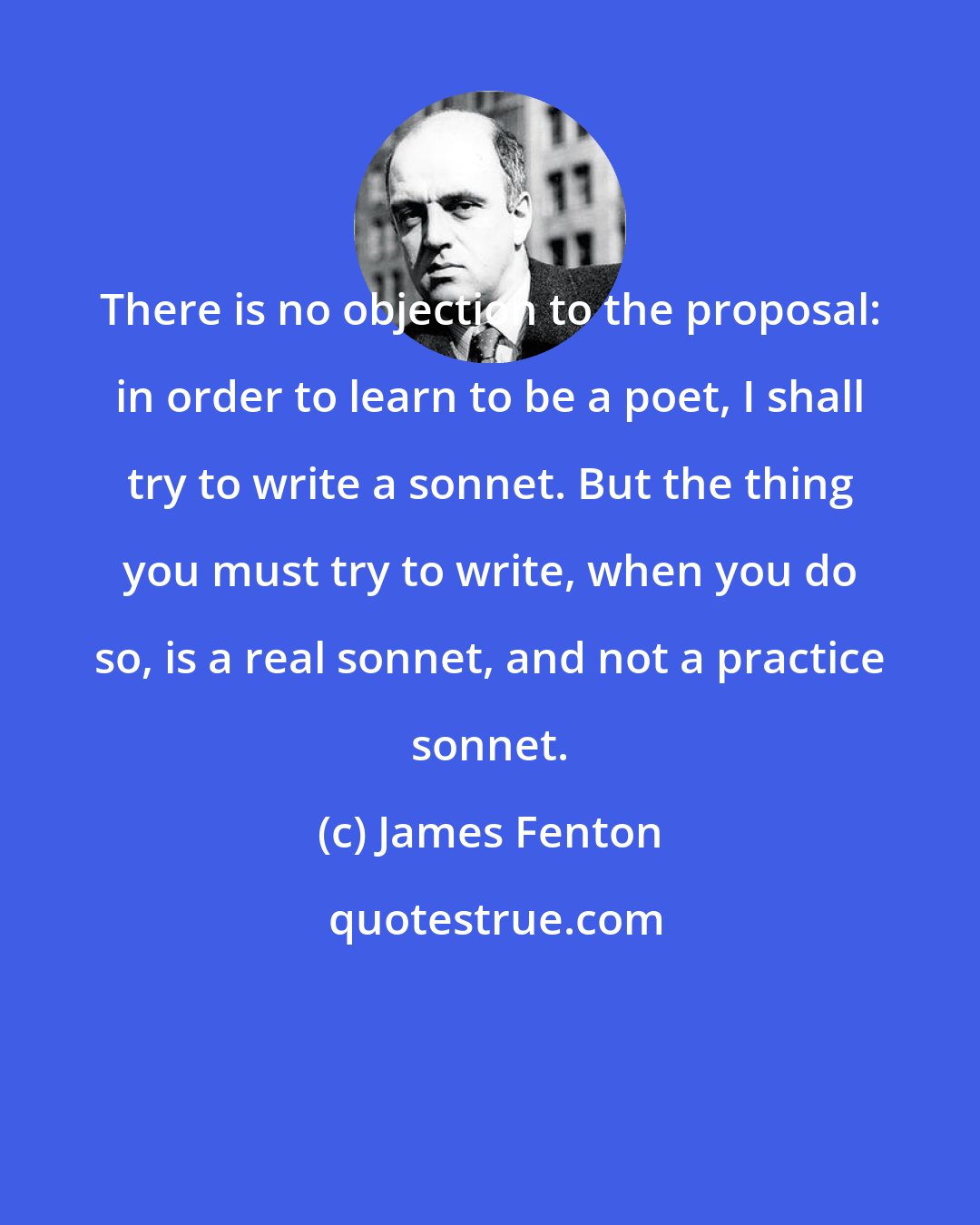 James Fenton: There is no objection to the proposal: in order to learn to be a poet, I shall try to write a sonnet. But the thing you must try to write, when you do so, is a real sonnet, and not a practice sonnet.