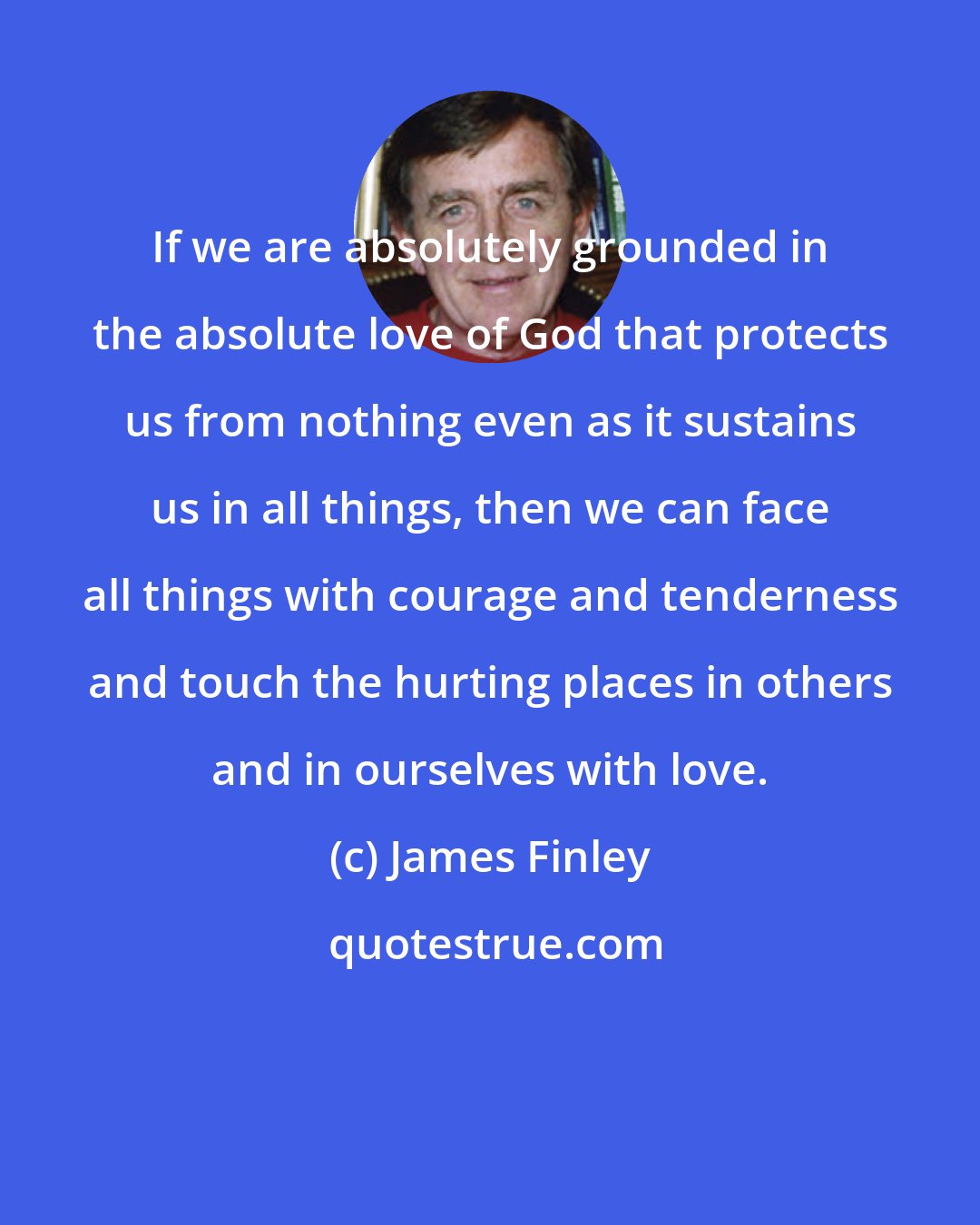 James Finley: If we are absolutely grounded in the absolute love of God that protects us from nothing even as it sustains us in all things, then we can face all things with courage and tenderness and touch the hurting places in others and in ourselves with love.