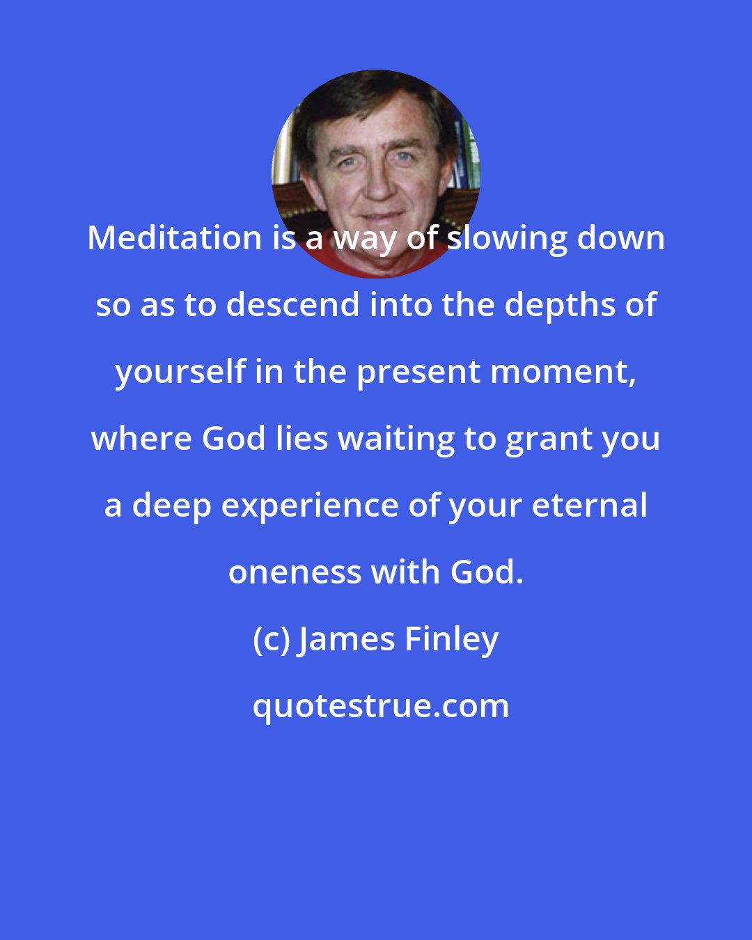 James Finley: Meditation is a way of slowing down so as to descend into the depths of yourself in the present moment, where God lies waiting to grant you a deep experience of your eternal oneness with God.