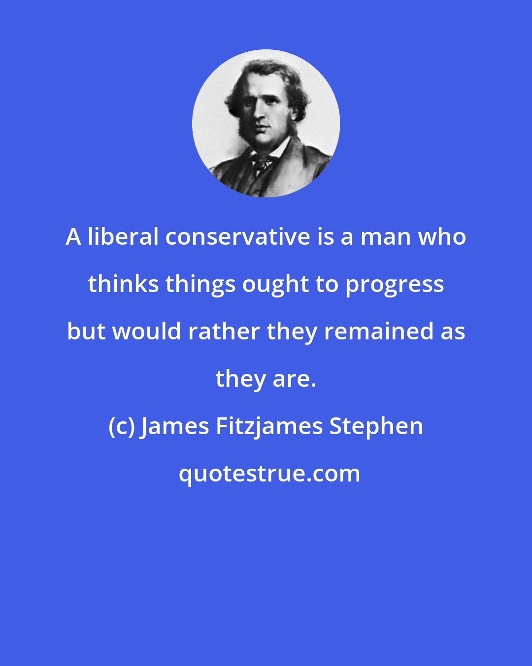 James Fitzjames Stephen: A liberal conservative is a man who thinks things ought to progress but would rather they remained as they are.