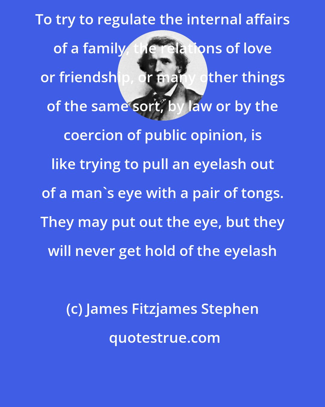 James Fitzjames Stephen: To try to regulate the internal affairs of a family, the relations of love or friendship, or many other things of the same sort, by law or by the coercion of public opinion, is like trying to pull an eyelash out of a man's eye with a pair of tongs. They may put out the eye, but they will never get hold of the eyelash