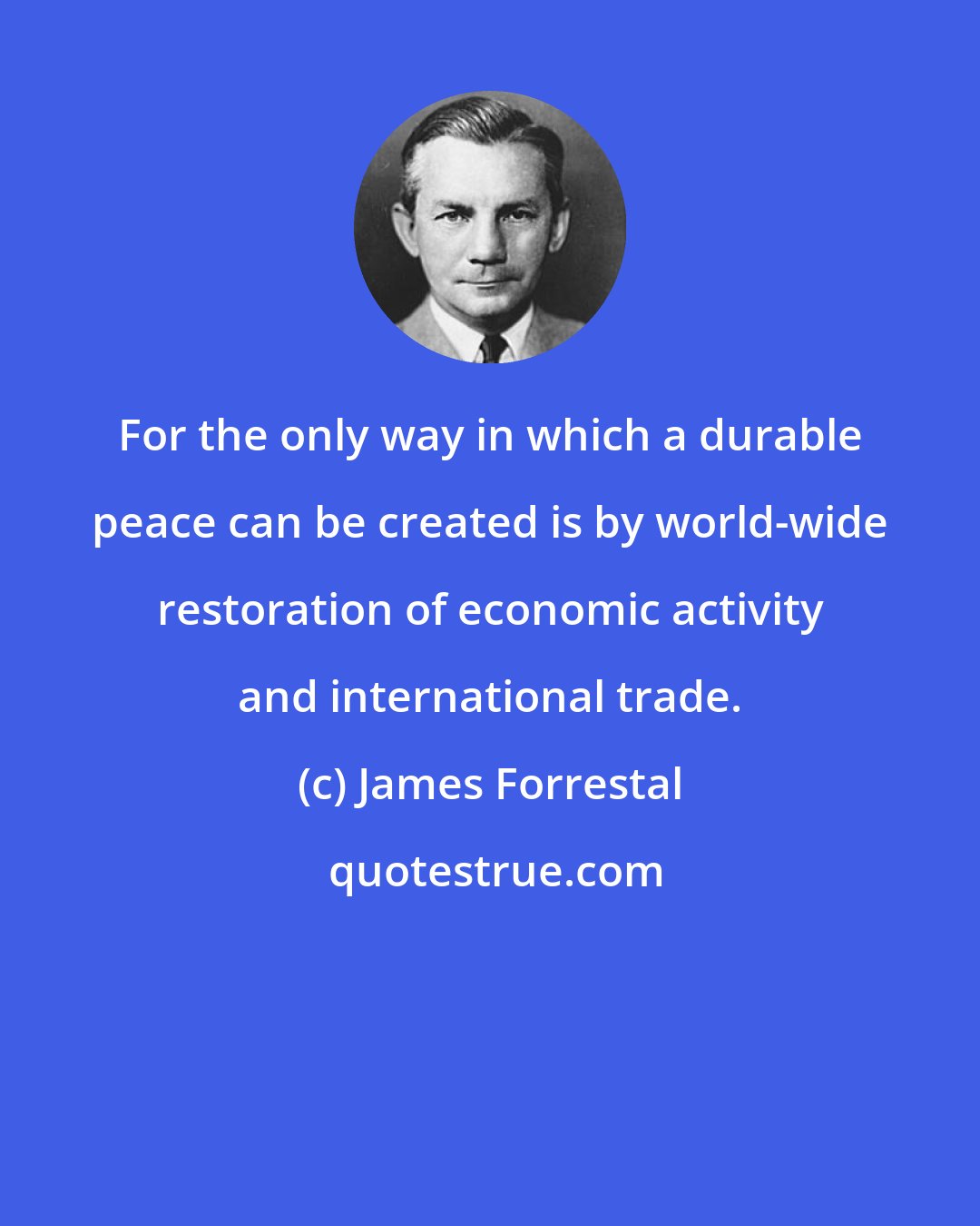 James Forrestal: For the only way in which a durable peace can be created is by world-wide restoration of economic activity and international trade.