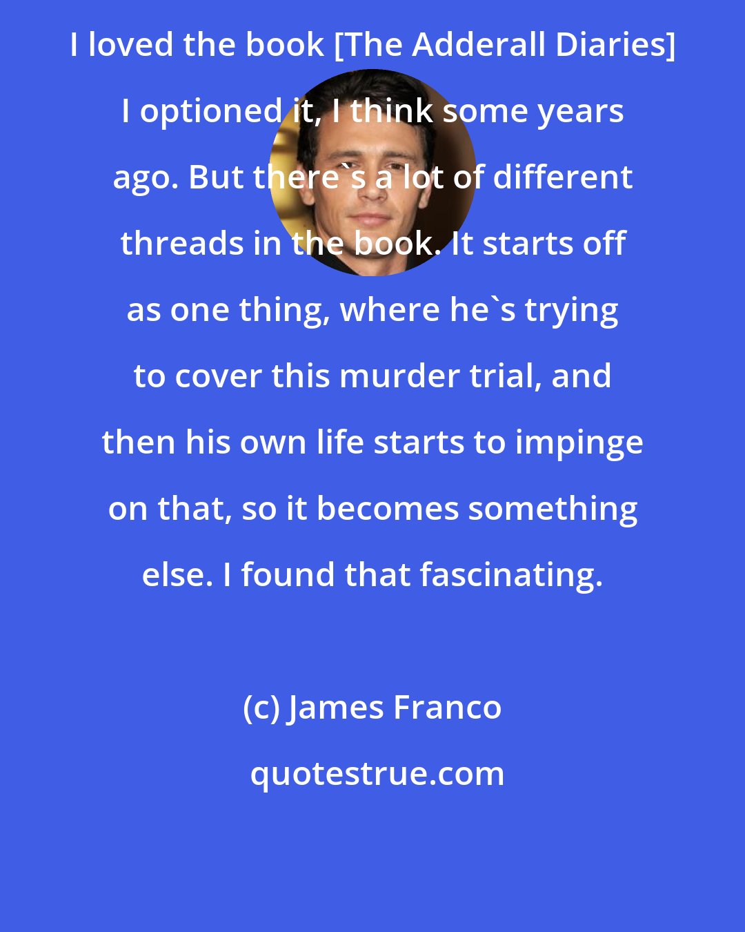 James Franco: I loved the book [The Adderall Diaries] I optioned it, I think some years ago. But there's a lot of different threads in the book. It starts off as one thing, where he's trying to cover this murder trial, and then his own life starts to impinge on that, so it becomes something else. I found that fascinating.