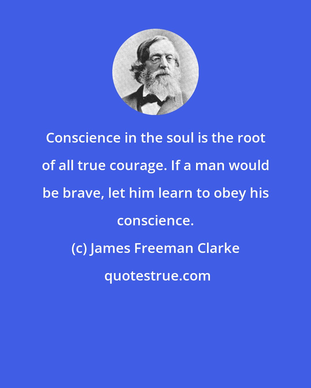 James Freeman Clarke: Conscience in the soul is the root of all true courage. If a man would be brave, let him learn to obey his conscience.