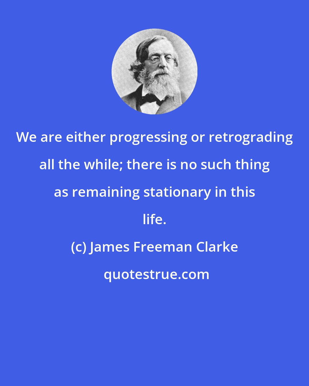 James Freeman Clarke: We are either progressing or retrograding all the while; there is no such thing as remaining stationary in this life.