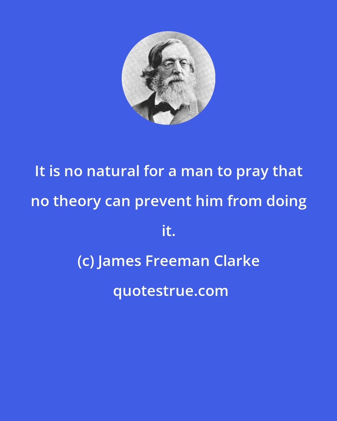 James Freeman Clarke: It is no natural for a man to pray that no theory can prevent him from doing it.