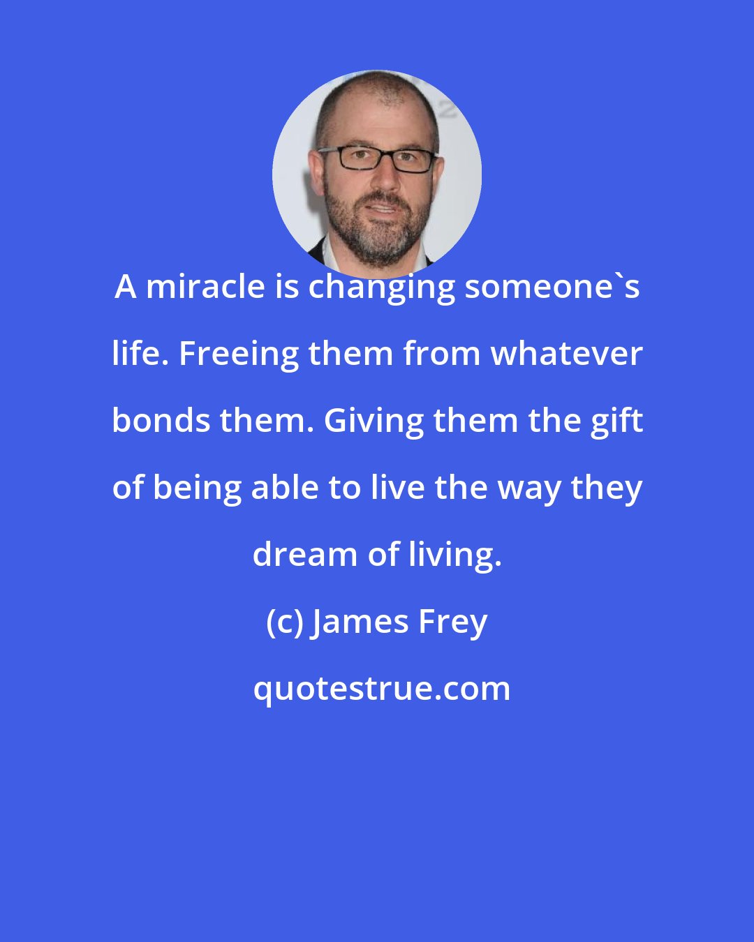 James Frey: A miracle is changing someone's life. Freeing them from whatever bonds them. Giving them the gift of being able to live the way they dream of living.