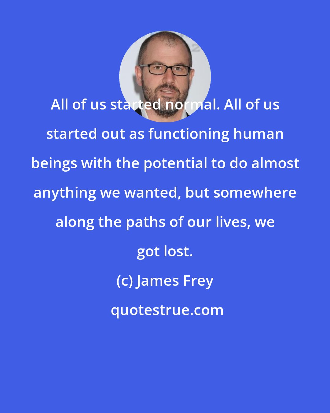 James Frey: All of us started normal. All of us started out as functioning human beings with the potential to do almost anything we wanted, but somewhere along the paths of our lives, we got lost.