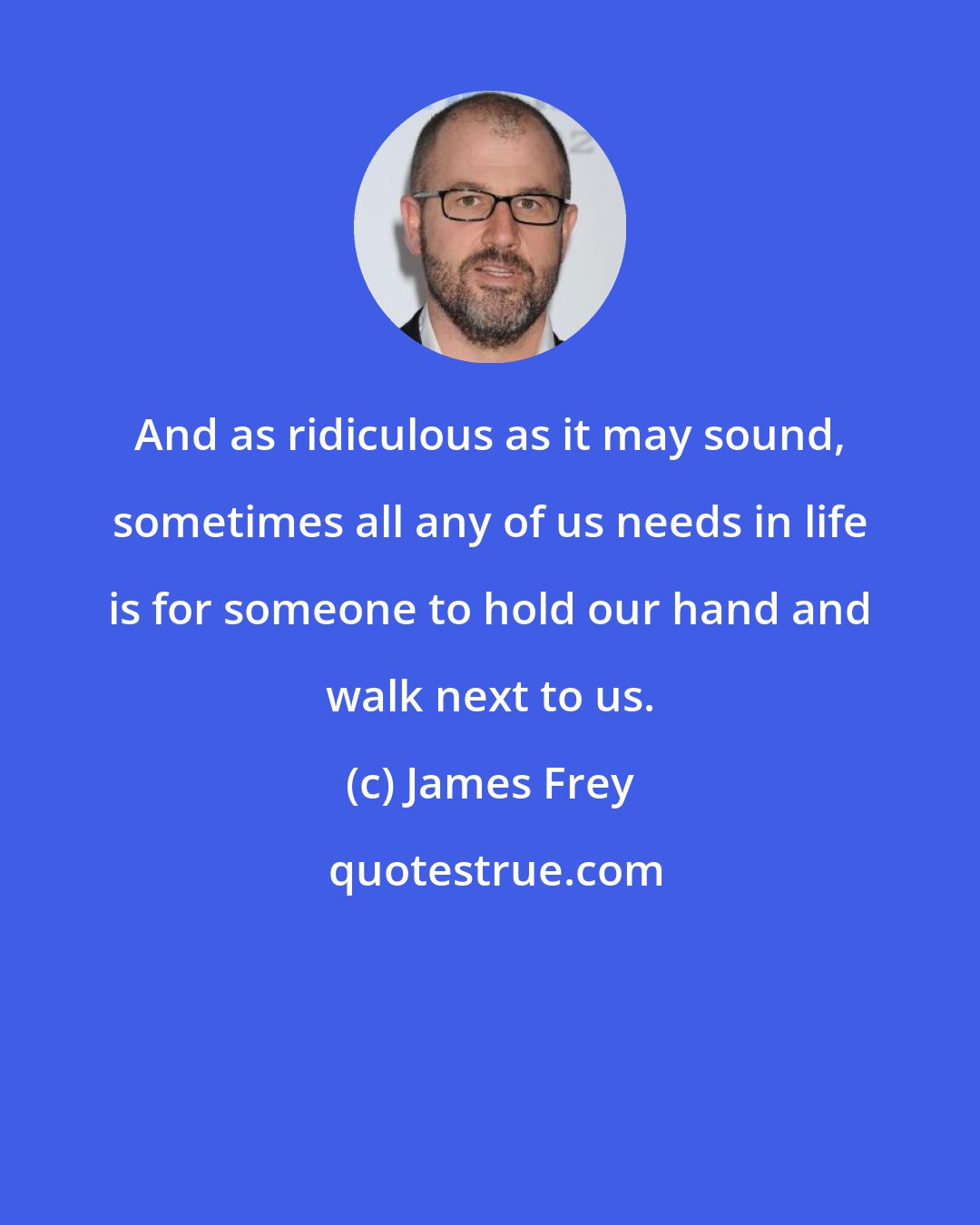 James Frey: And as ridiculous as it may sound, sometimes all any of us needs in life is for someone to hold our hand and walk next to us.