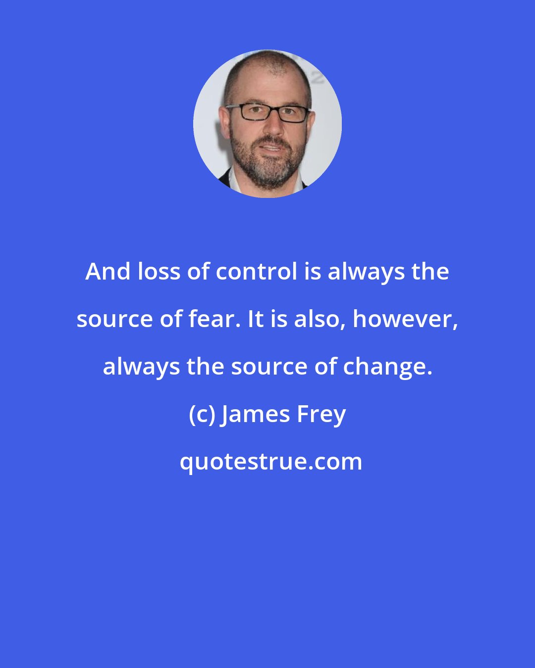 James Frey: And loss of control is always the source of fear. It is also, however, always the source of change.