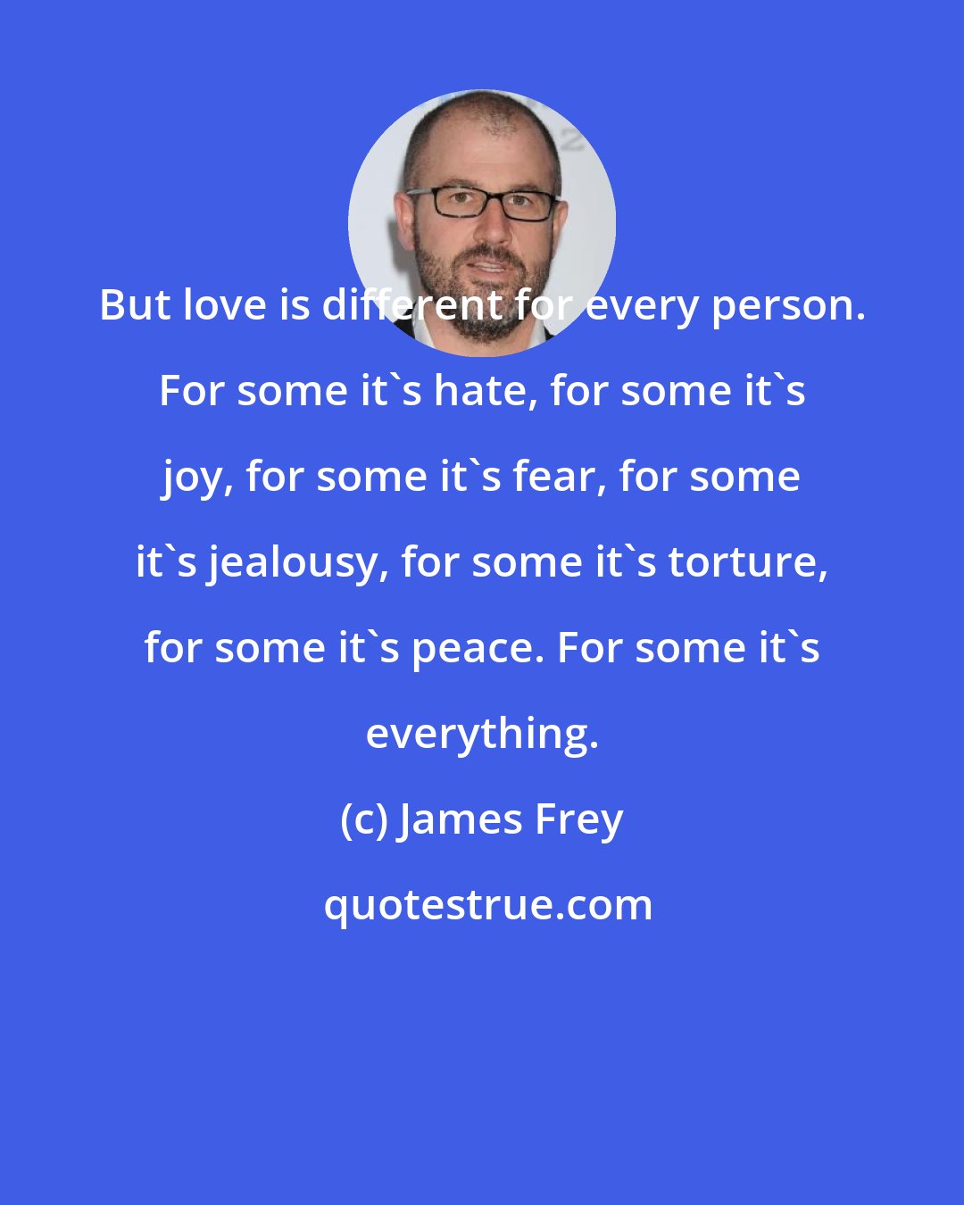 James Frey: But love is different for every person. For some it's hate, for some it's joy, for some it's fear, for some it's jealousy, for some it's torture, for some it's peace. For some it's everything.