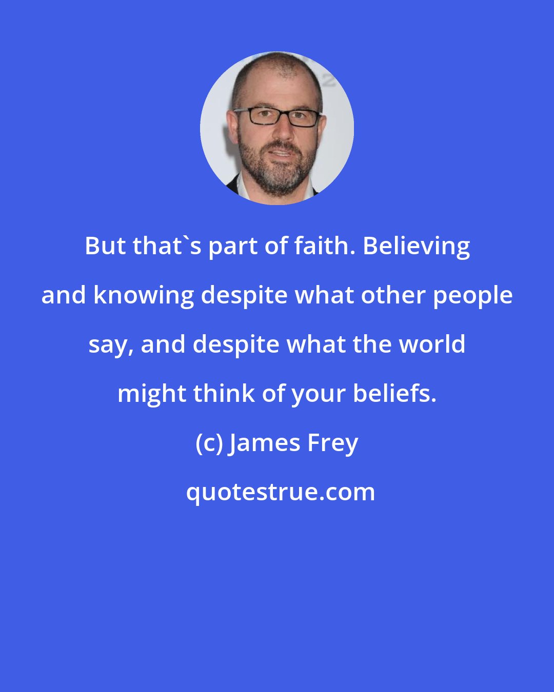 James Frey: But that's part of faith. Believing and knowing despite what other people say, and despite what the world might think of your beliefs.