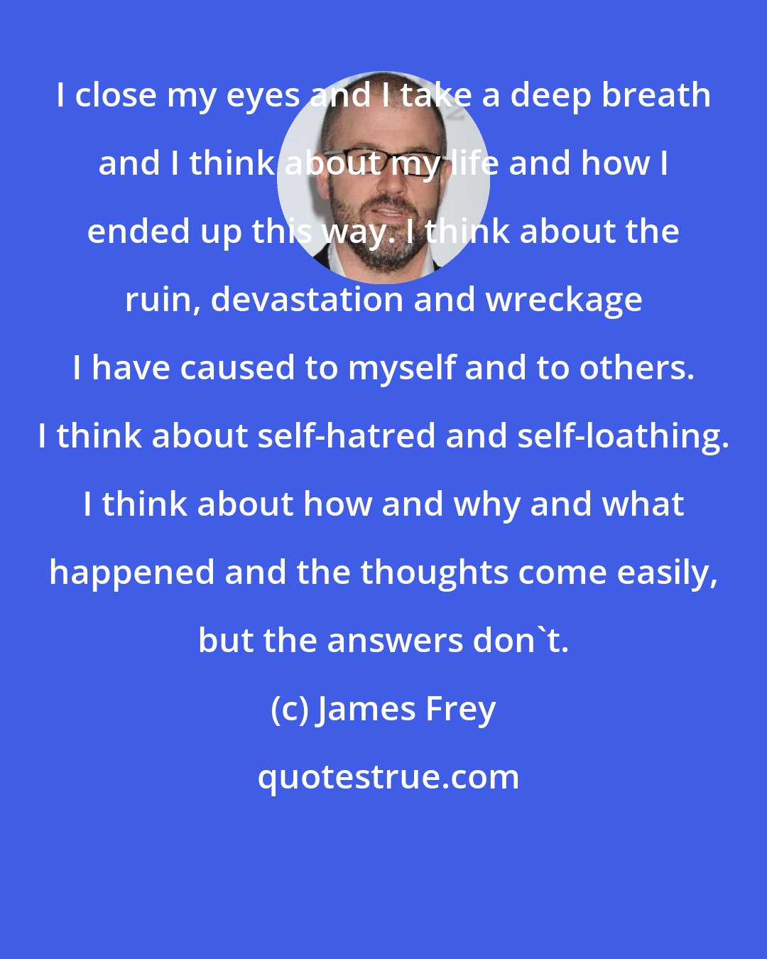 James Frey: I close my eyes and I take a deep breath and I think about my life and how I ended up this way. I think about the ruin, devastation and wreckage I have caused to myself and to others. I think about self-hatred and self-loathing. I think about how and why and what happened and the thoughts come easily, but the answers don't.