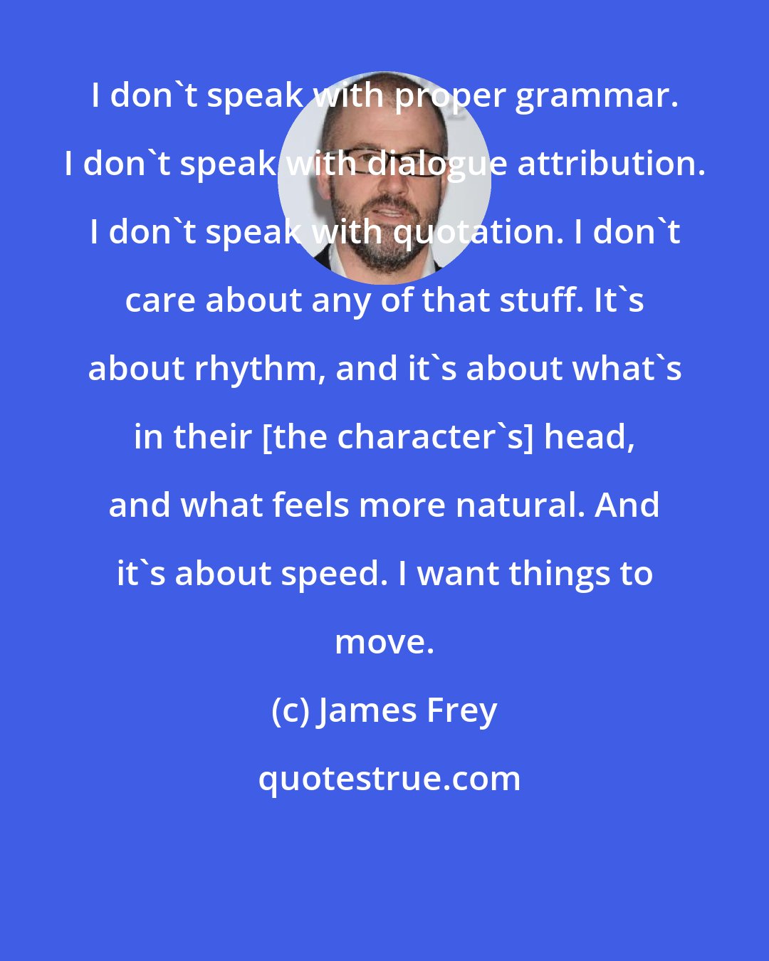 James Frey: I don't speak with proper grammar. I don't speak with dialogue attribution. I don't speak with quotation. I don't care about any of that stuff. It's about rhythm, and it's about what's in their [the character's] head, and what feels more natural. And it's about speed. I want things to move.