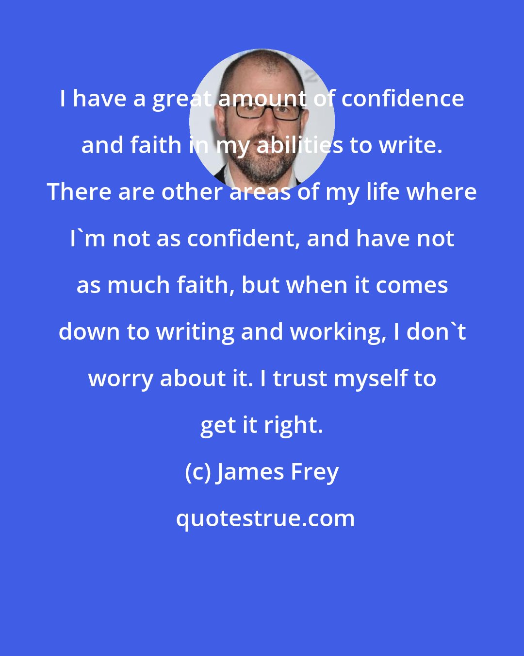 James Frey: I have a great amount of confidence and faith in my abilities to write. There are other areas of my life where I'm not as confident, and have not as much faith, but when it comes down to writing and working, I don't worry about it. I trust myself to get it right.