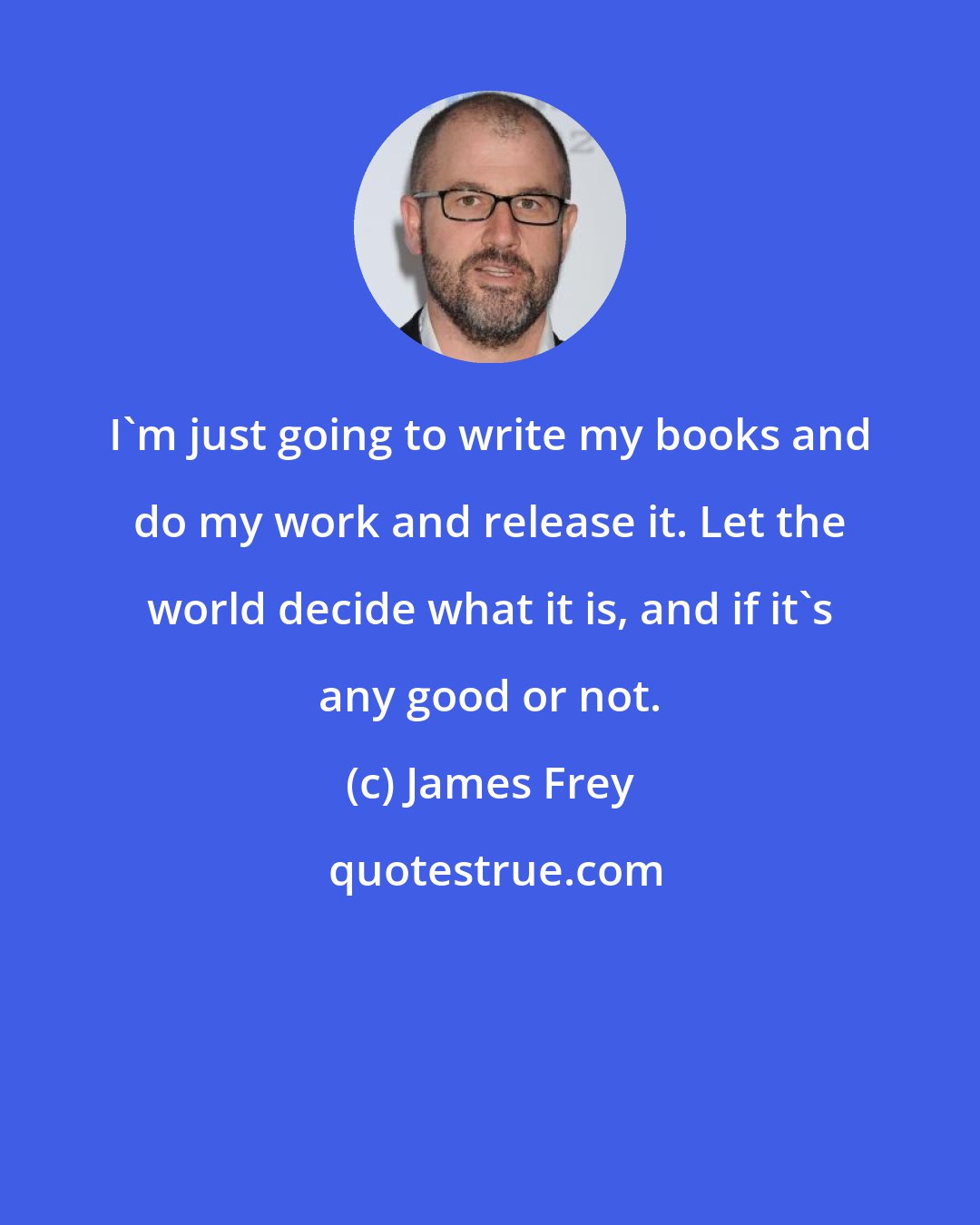 James Frey: I'm just going to write my books and do my work and release it. Let the world decide what it is, and if it's any good or not.