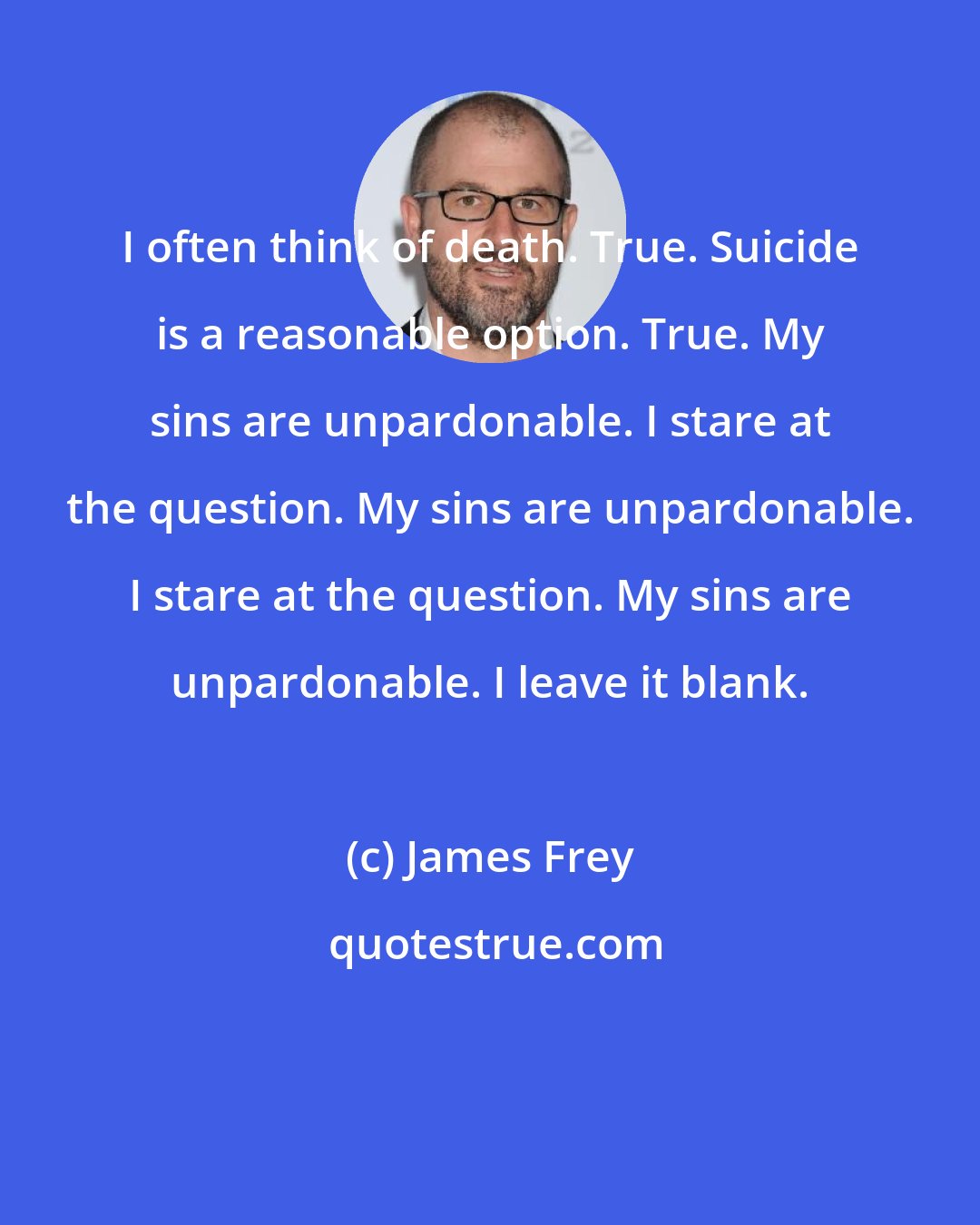 James Frey: I often think of death. True. Suicide is a reasonable option. True. My sins are unpardonable. I stare at the question. My sins are unpardonable. I stare at the question. My sins are unpardonable. I leave it blank.