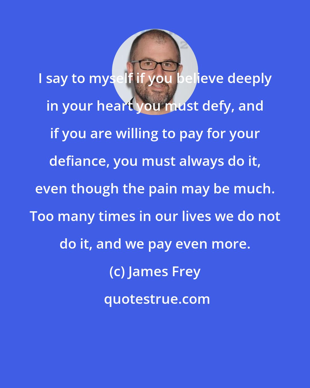 James Frey: I say to myself if you believe deeply in your heart you must defy, and if you are willing to pay for your defiance, you must always do it, even though the pain may be much. Too many times in our lives we do not do it, and we pay even more.