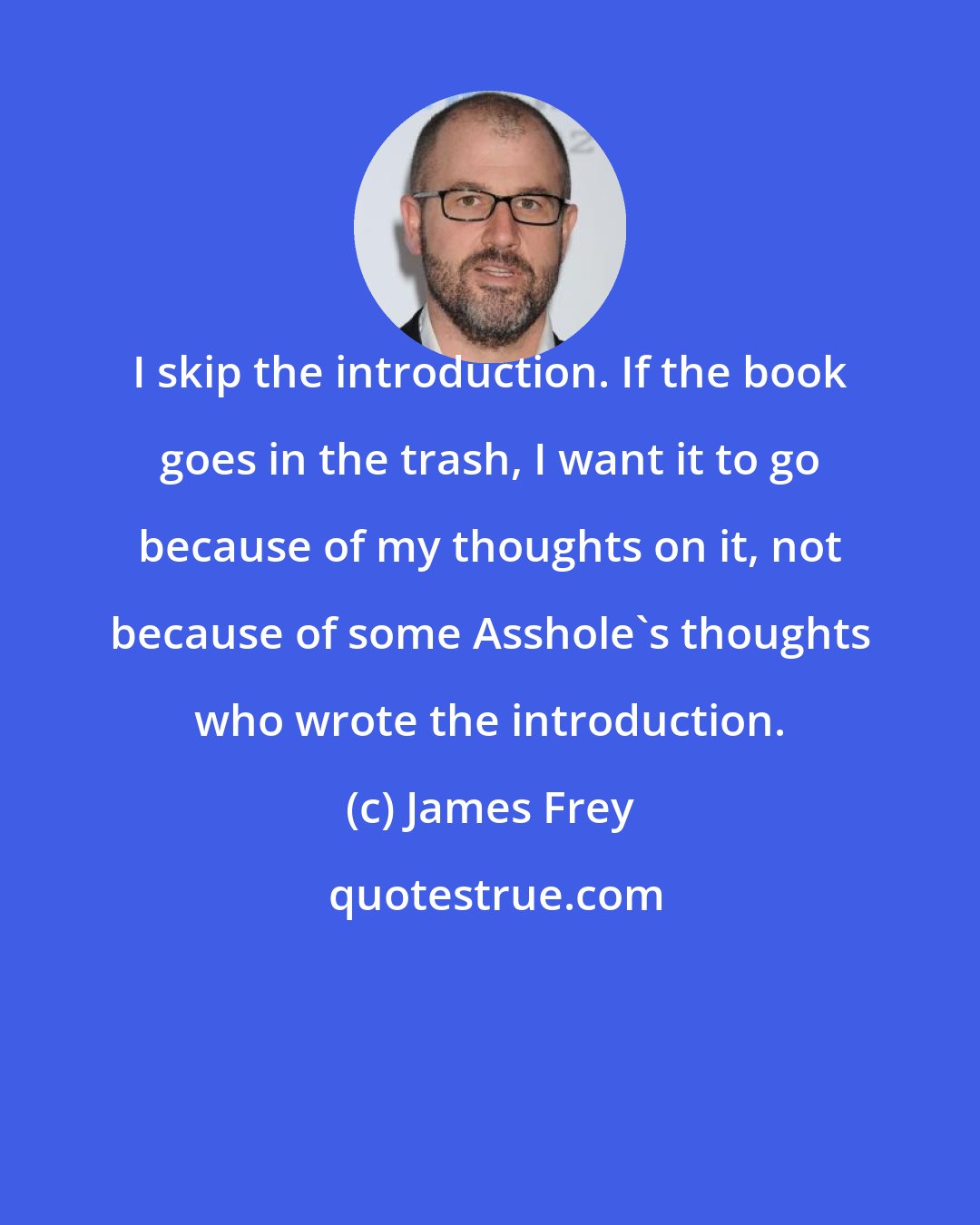 James Frey: I skip the introduction. If the book goes in the trash, I want it to go because of my thoughts on it, not because of some Asshole's thoughts who wrote the introduction.