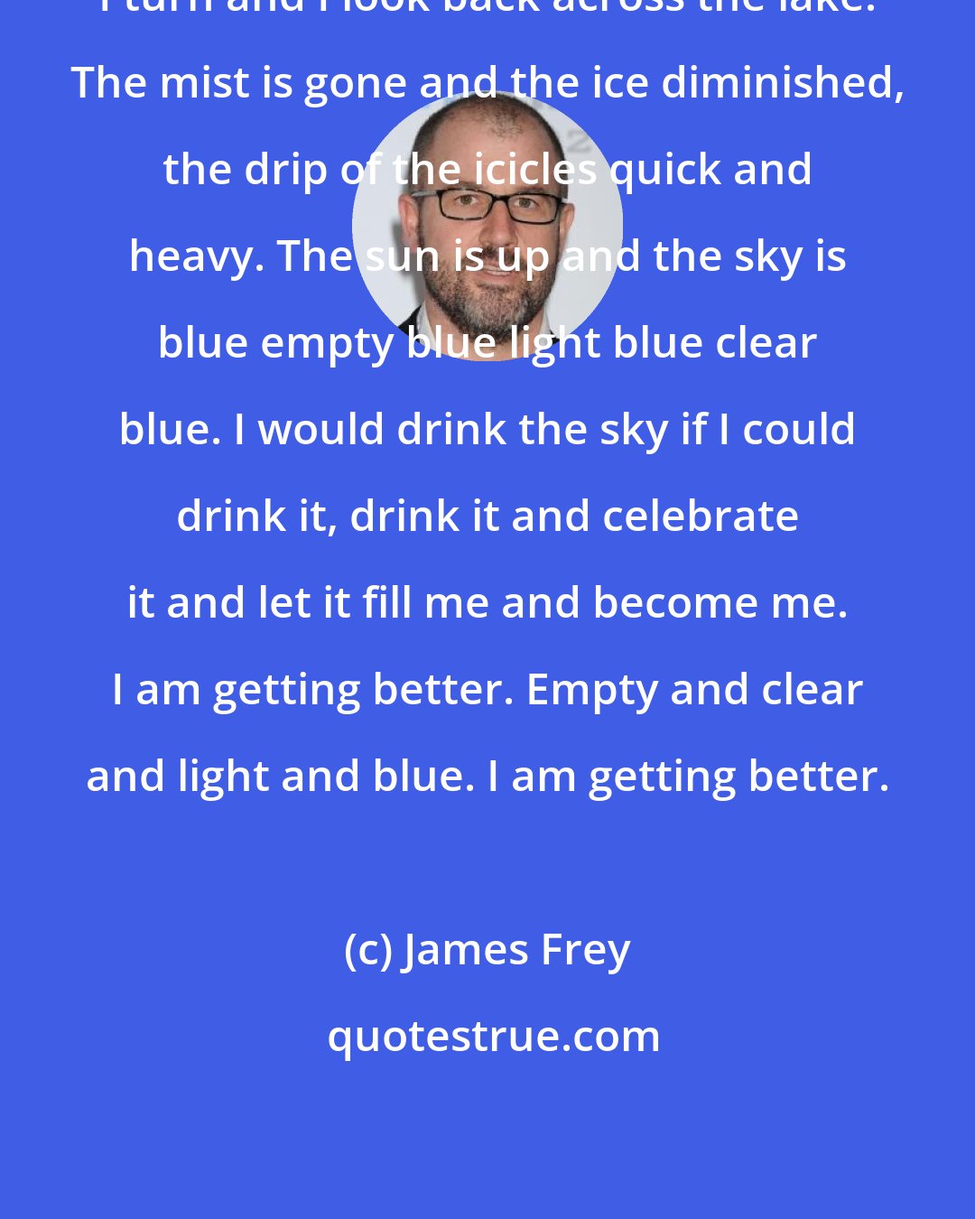 James Frey: I turn and I look back across the lake. The mist is gone and the ice diminished, the drip of the icicles quick and heavy. The sun is up and the sky is blue empty blue light blue clear blue. I would drink the sky if I could drink it, drink it and celebrate it and let it fill me and become me. I am getting better. Empty and clear and light and blue. I am getting better.