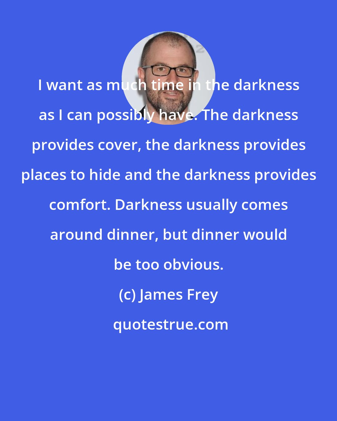 James Frey: I want as much time in the darkness as I can possibly have. The darkness provides cover, the darkness provides places to hide and the darkness provides comfort. Darkness usually comes around dinner, but dinner would be too obvious.