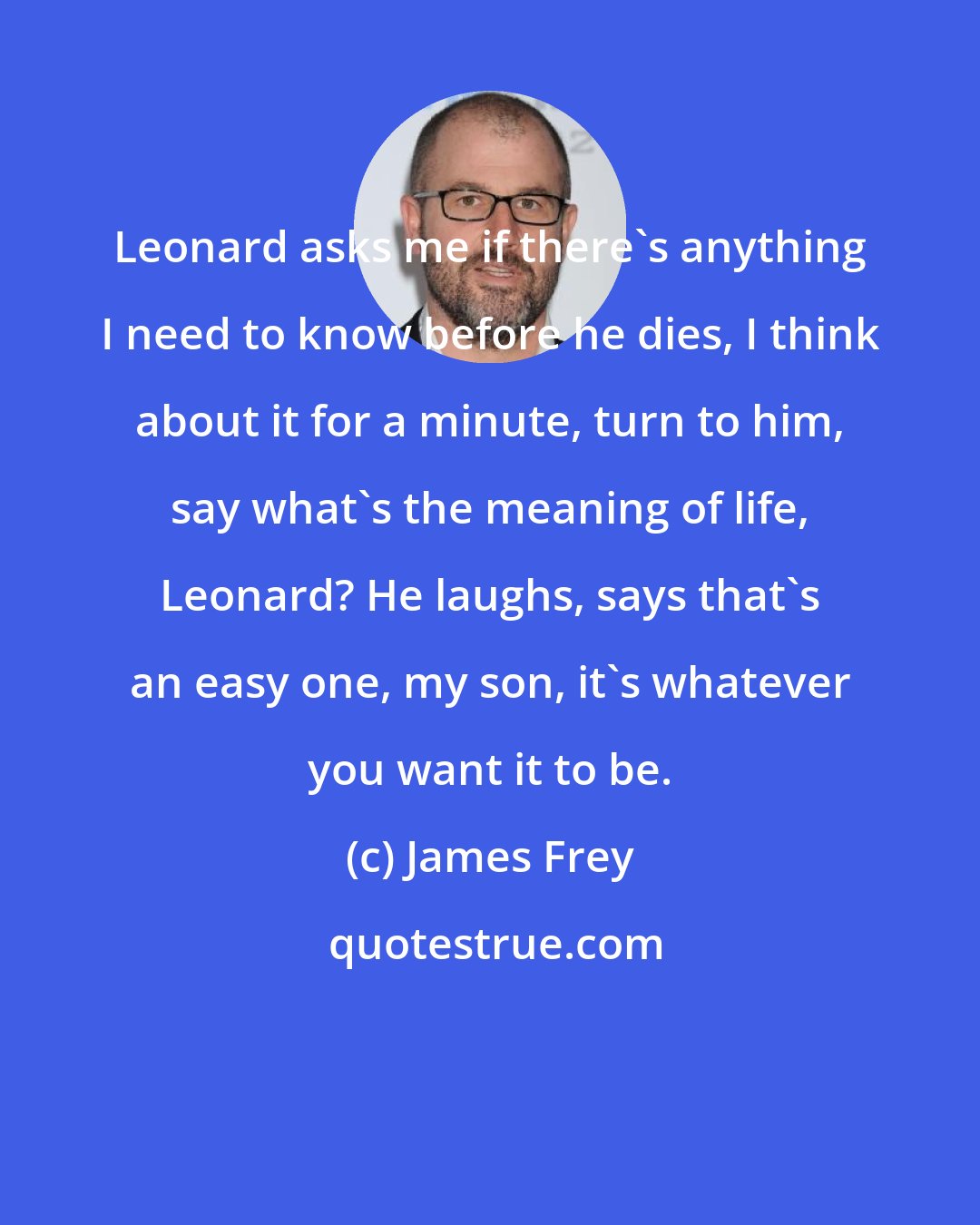 James Frey: Leonard asks me if there's anything I need to know before he dies, I think about it for a minute, turn to him, say what's the meaning of life, Leonard? He laughs, says that's an easy one, my son, it's whatever you want it to be.