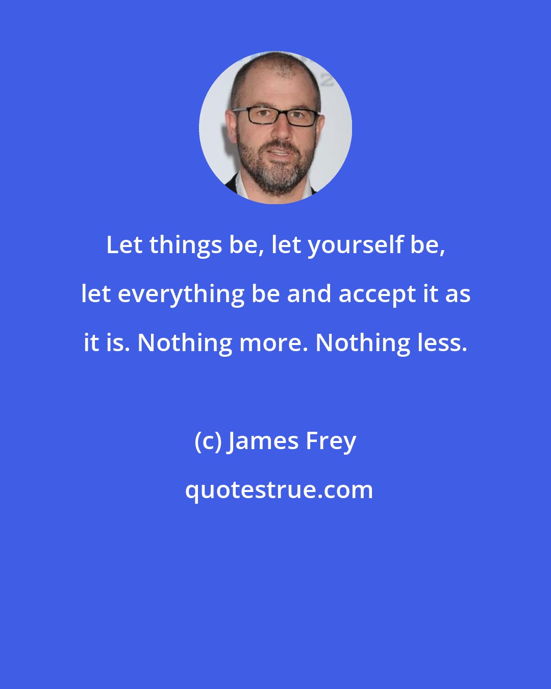 James Frey: Let things be, let yourself be, let everything be and accept it as it is. Nothing more. Nothing less.