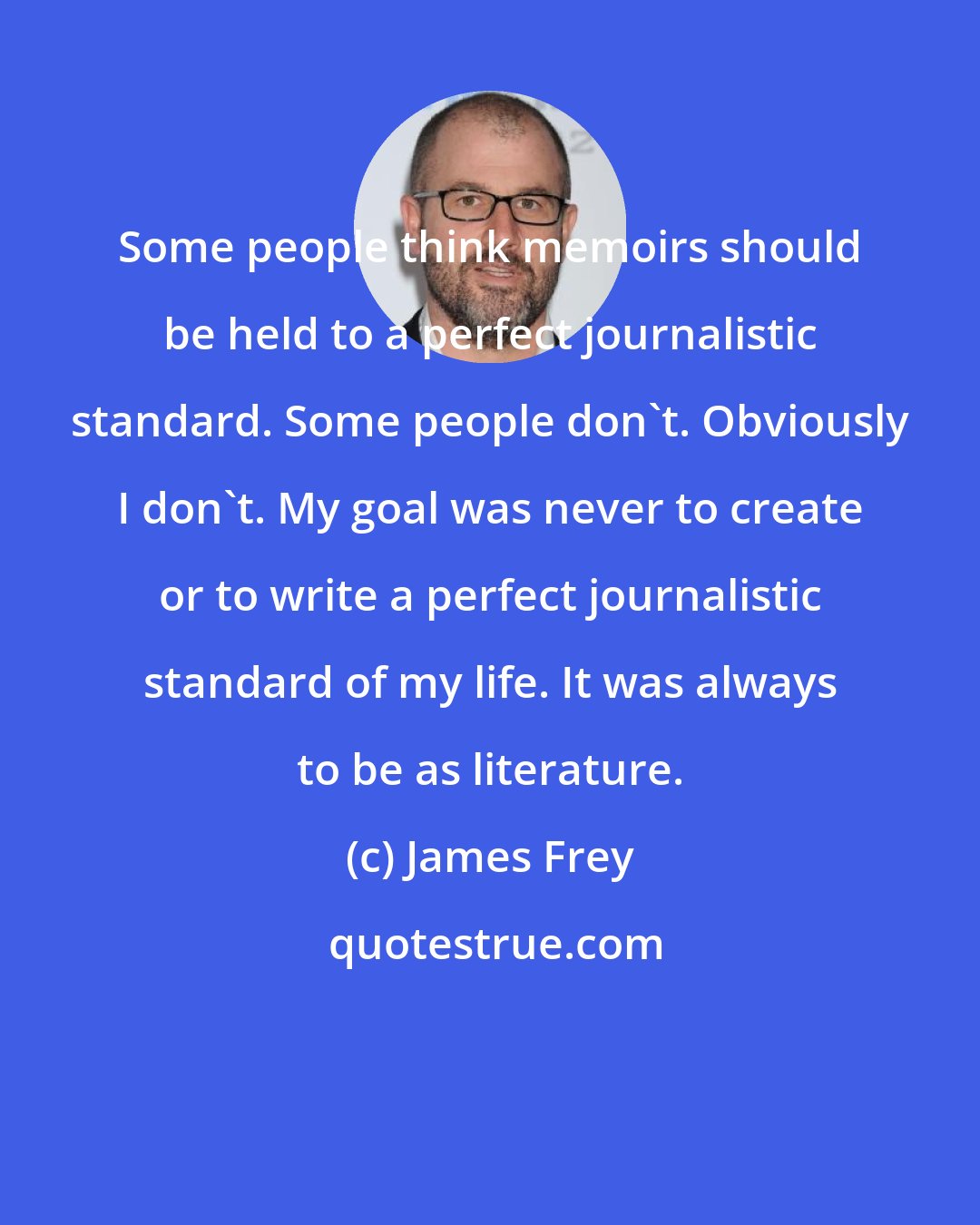 James Frey: Some people think memoirs should be held to a perfect journalistic standard. Some people don't. Obviously I don't. My goal was never to create or to write a perfect journalistic standard of my life. It was always to be as literature.