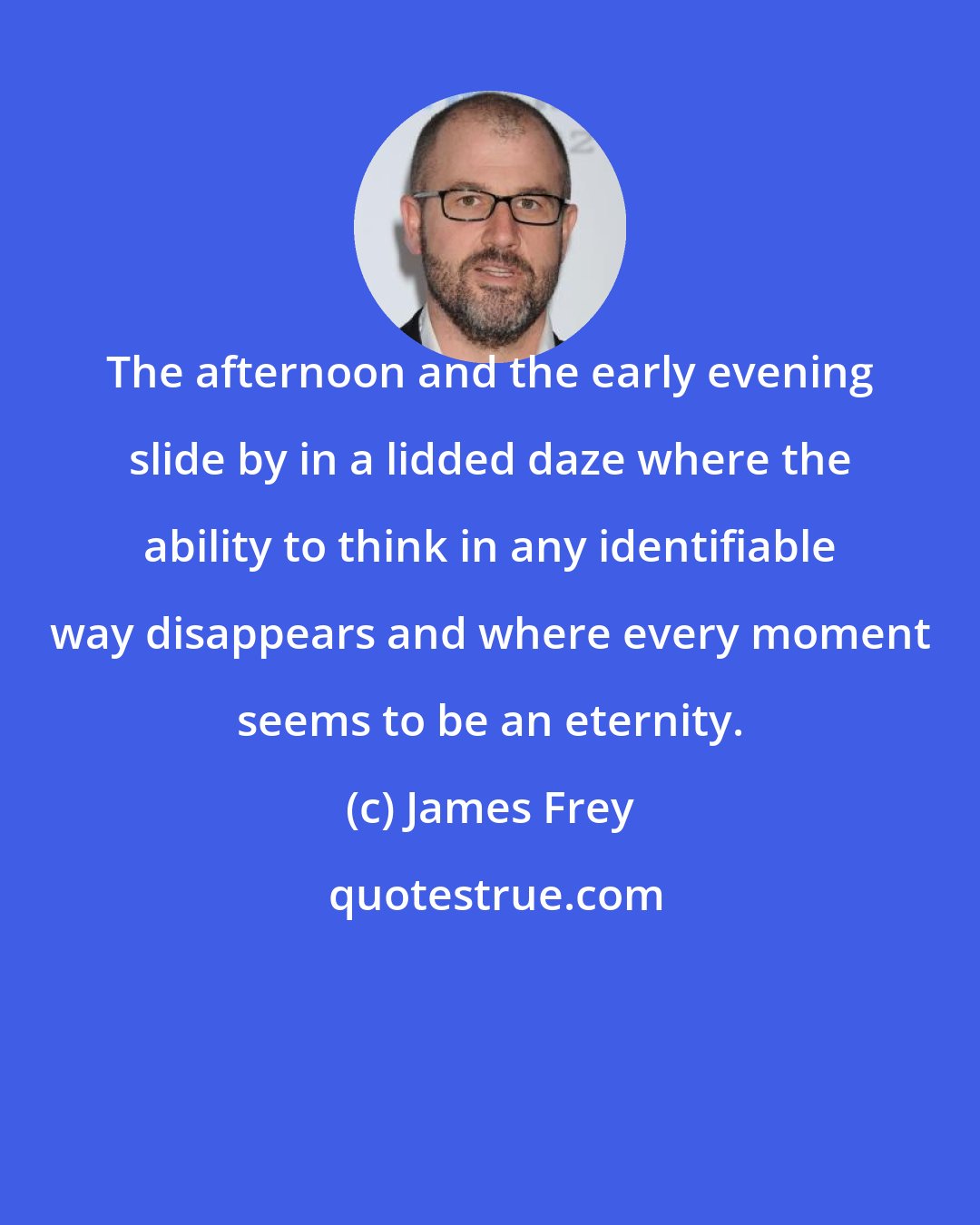 James Frey: The afternoon and the early evening slide by in a lidded daze where the ability to think in any identifiable way disappears and where every moment seems to be an eternity.