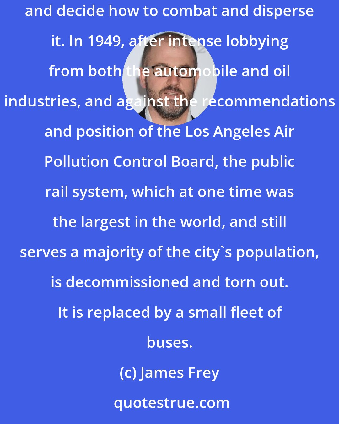 James Frey: The Los Angeles Air Pollution Control Board is established in 1946 in an effort to discover the cause of the brown cloud hanging over the city and decide how to combat and disperse it. In 1949, after intense lobbying from both the automobile and oil industries, and against the recommendations and position of the Los Angeles Air Pollution Control Board, the public rail system, which at one time was the largest in the world, and still serves a majority of the city's population, is decommissioned and torn out. It is replaced by a small fleet of buses.