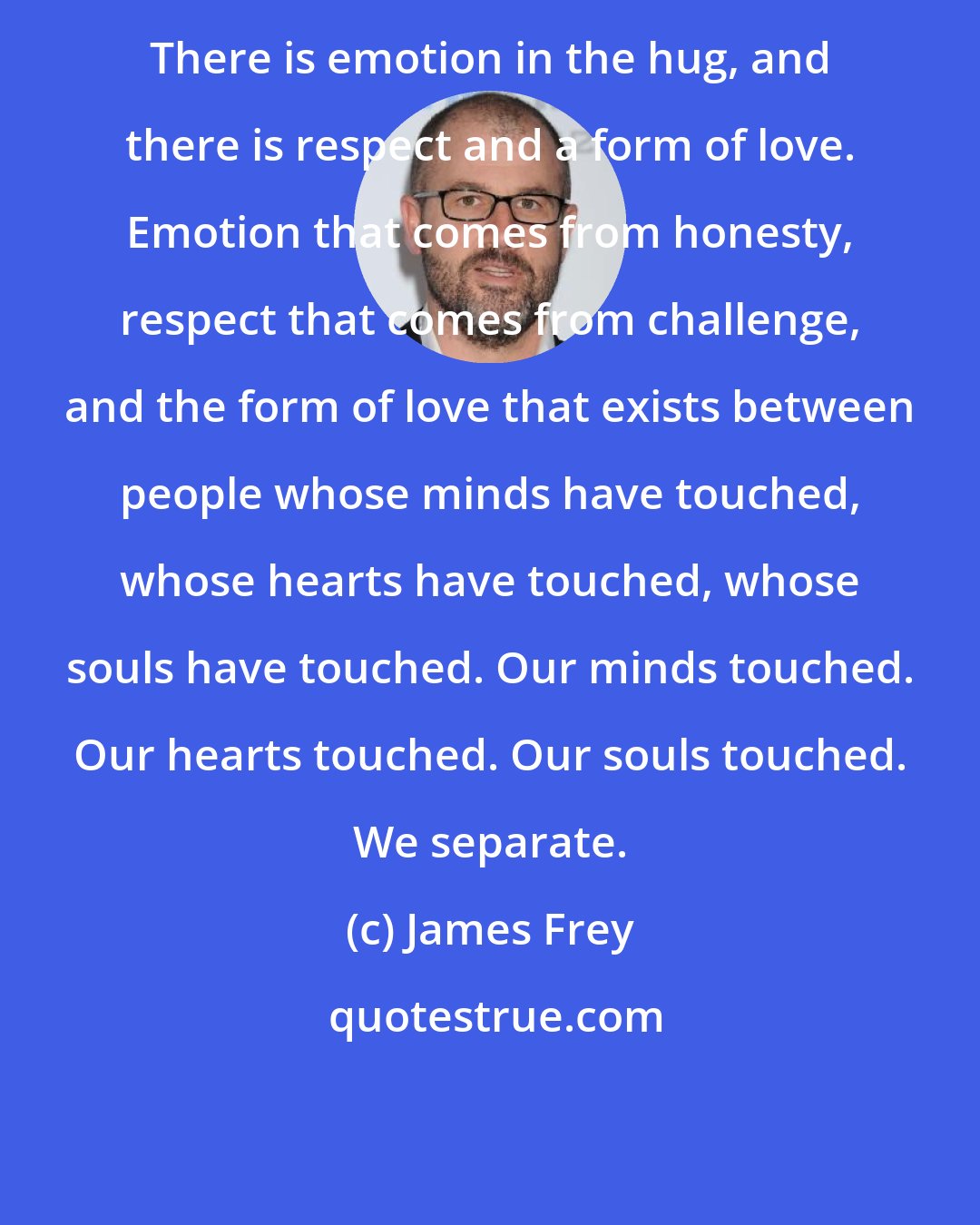 James Frey: There is emotion in the hug, and there is respect and a form of love. Emotion that comes from honesty, respect that comes from challenge, and the form of love that exists between people whose minds have touched, whose hearts have touched, whose souls have touched. Our minds touched. Our hearts touched. Our souls touched. We separate.
