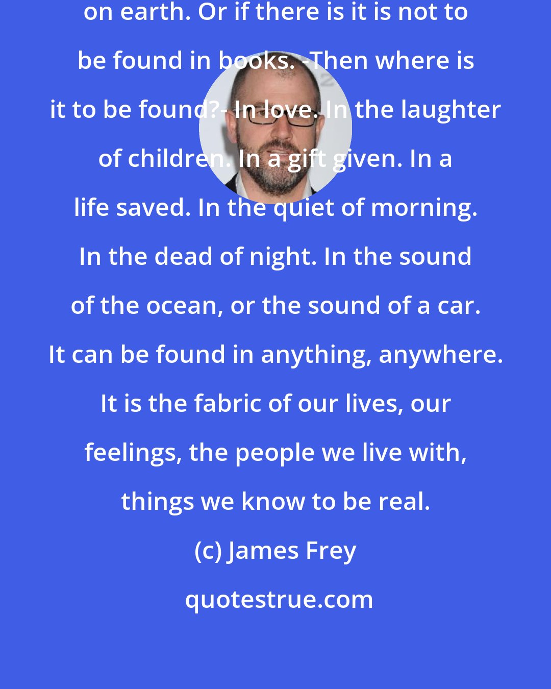 James Frey: There is no such things as God's word on earth. Or if there is it is not to be found in books. -Then where is it to be found?- In love. In the laughter of children. In a gift given. In a life saved. In the quiet of morning. In the dead of night. In the sound of the ocean, or the sound of a car. It can be found in anything, anywhere. It is the fabric of our lives, our feelings, the people we live with, things we know to be real.