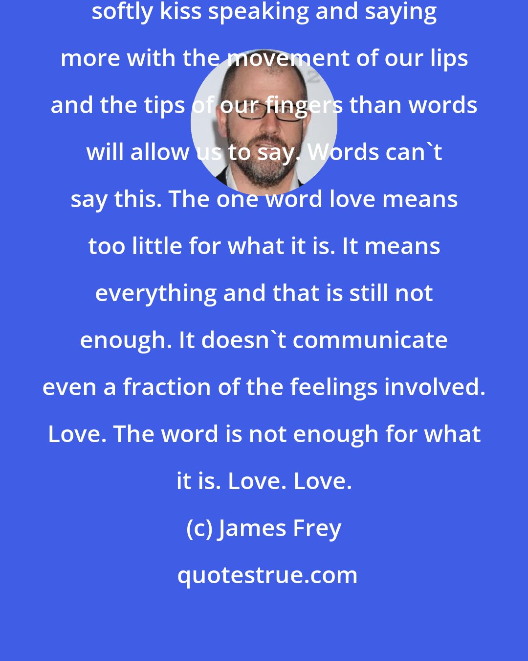 James Frey: We stare into each other's eyes and softly kiss speaking and saying more with the movement of our lips and the tips of our fingers than words will allow us to say. Words can't say this. The one word love means too little for what it is. It means everything and that is still not enough. It doesn't communicate even a fraction of the feelings involved. Love. The word is not enough for what it is. Love. Love.