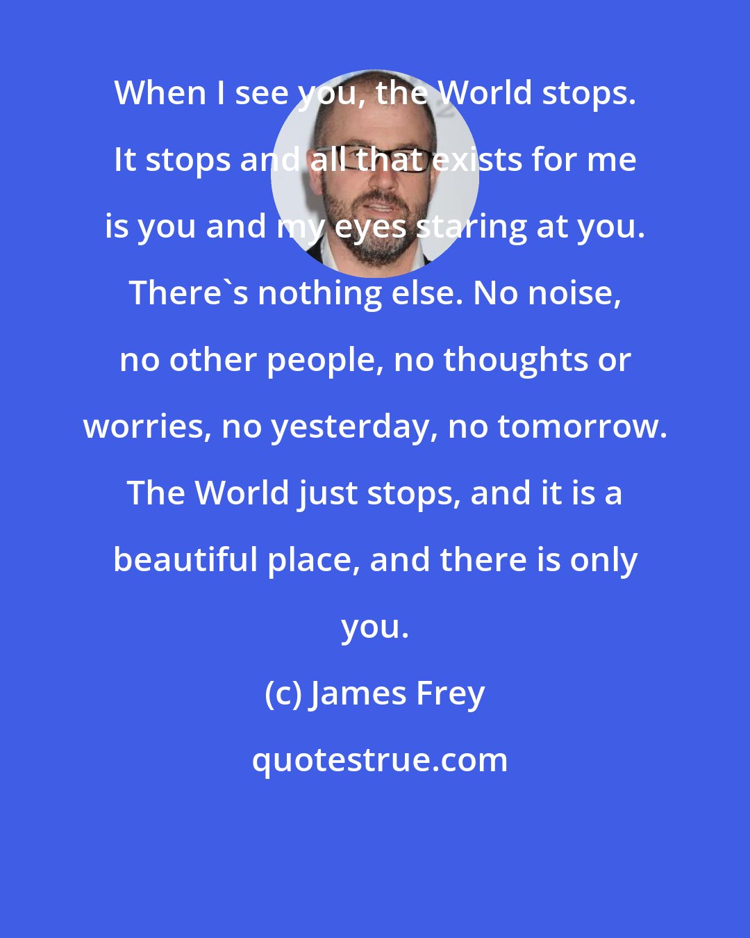 James Frey: When I see you, the World stops. It stops and all that exists for me is you and my eyes staring at you. There's nothing else. No noise, no other people, no thoughts or worries, no yesterday, no tomorrow. The World just stops, and it is a beautiful place, and there is only you.