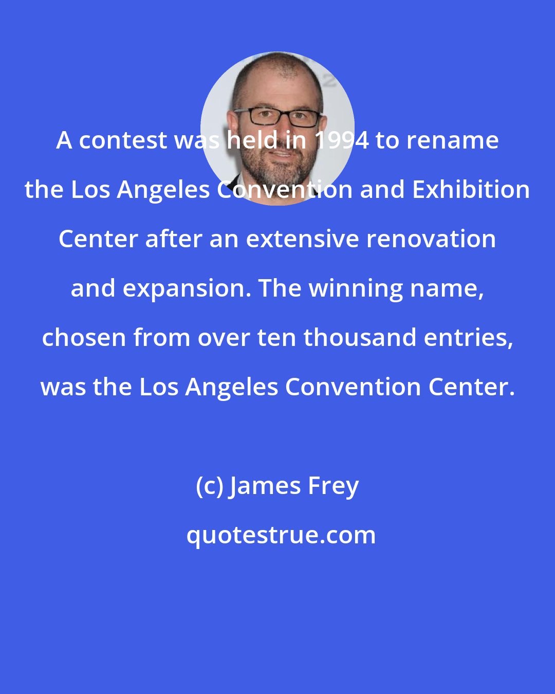 James Frey: A contest was held in 1994 to rename the Los Angeles Convention and Exhibition Center after an extensive renovation and expansion. The winning name, chosen from over ten thousand entries, was the Los Angeles Convention Center.