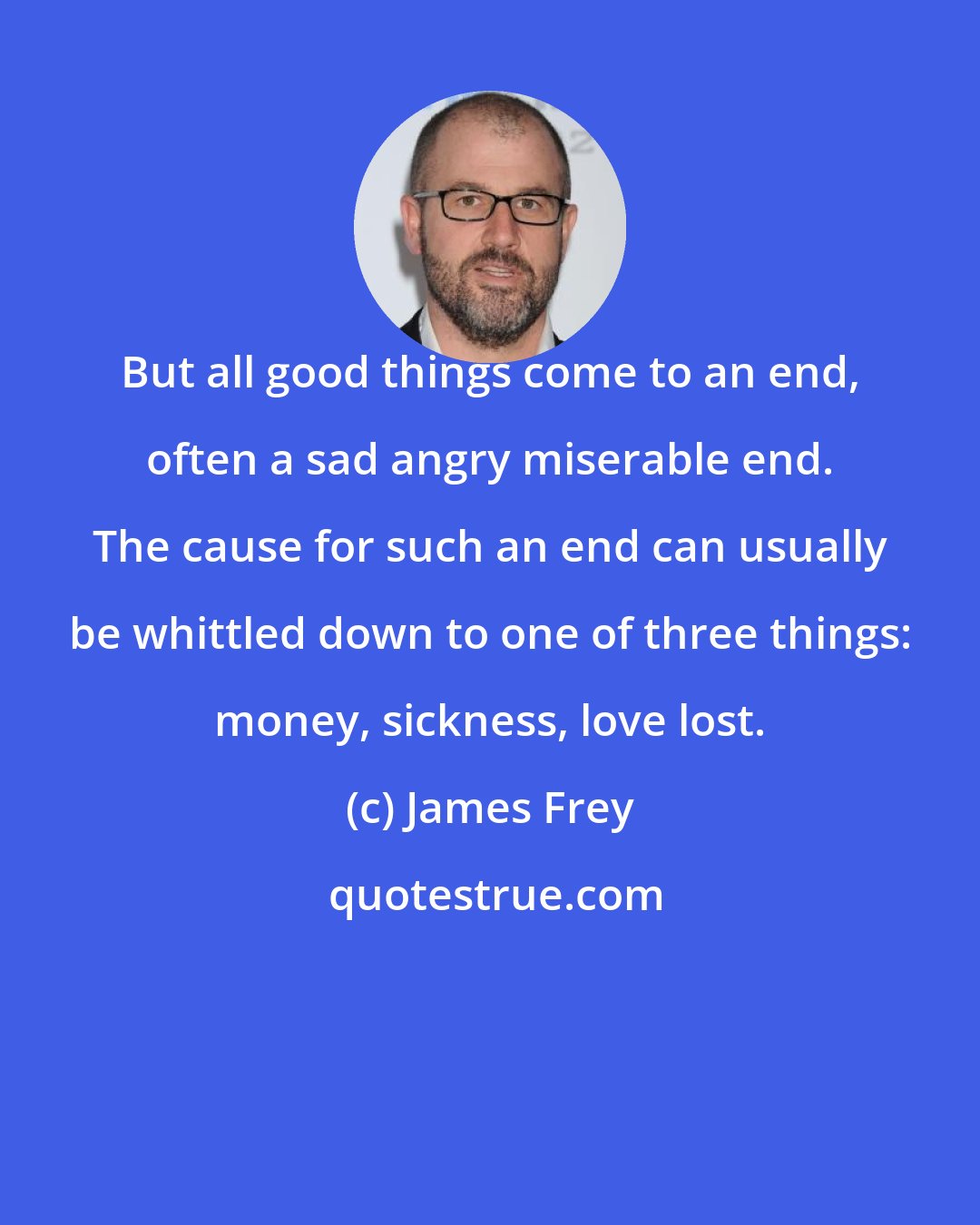 James Frey: But all good things come to an end, often a sad angry miserable end. The cause for such an end can usually be whittled down to one of three things: money, sickness, love lost.