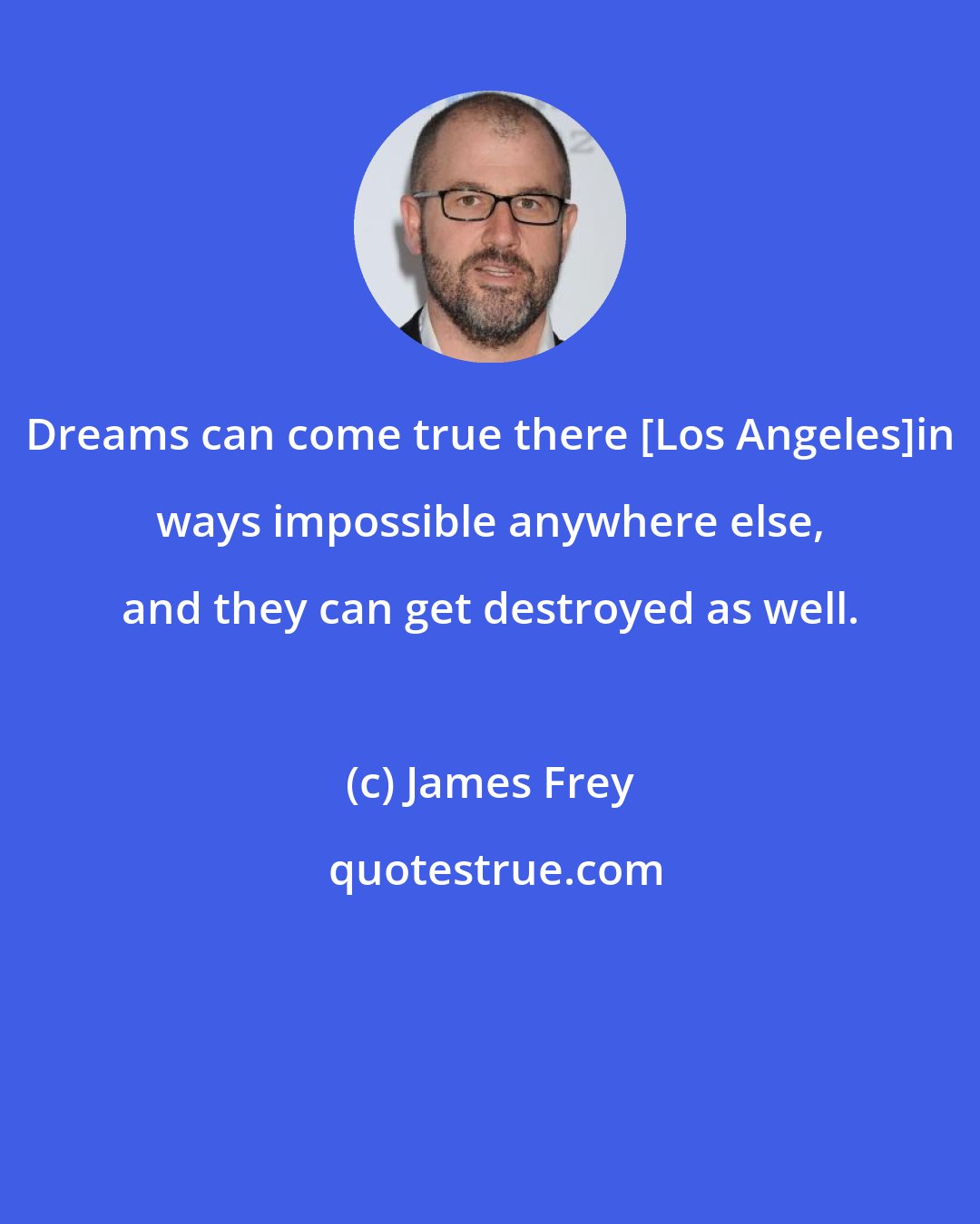 James Frey: Dreams can come true there [Los Angeles]in ways impossible anywhere else, and they can get destroyed as well.