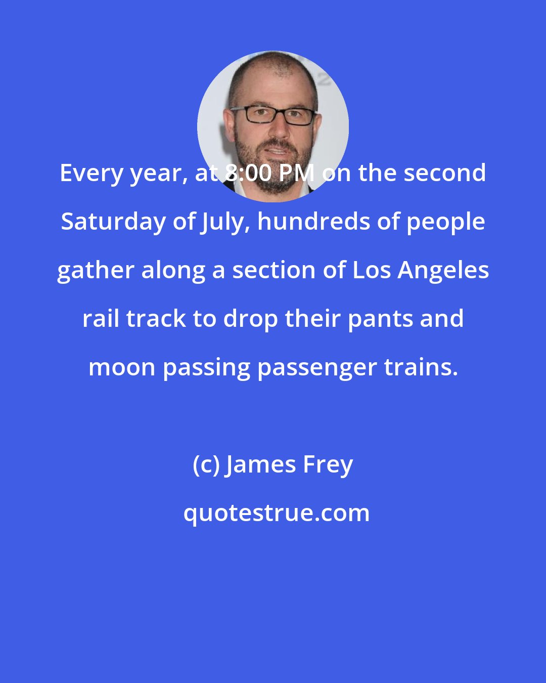 James Frey: Every year, at 8:00 PM on the second Saturday of July, hundreds of people gather along a section of Los Angeles rail track to drop their pants and moon passing passenger trains.