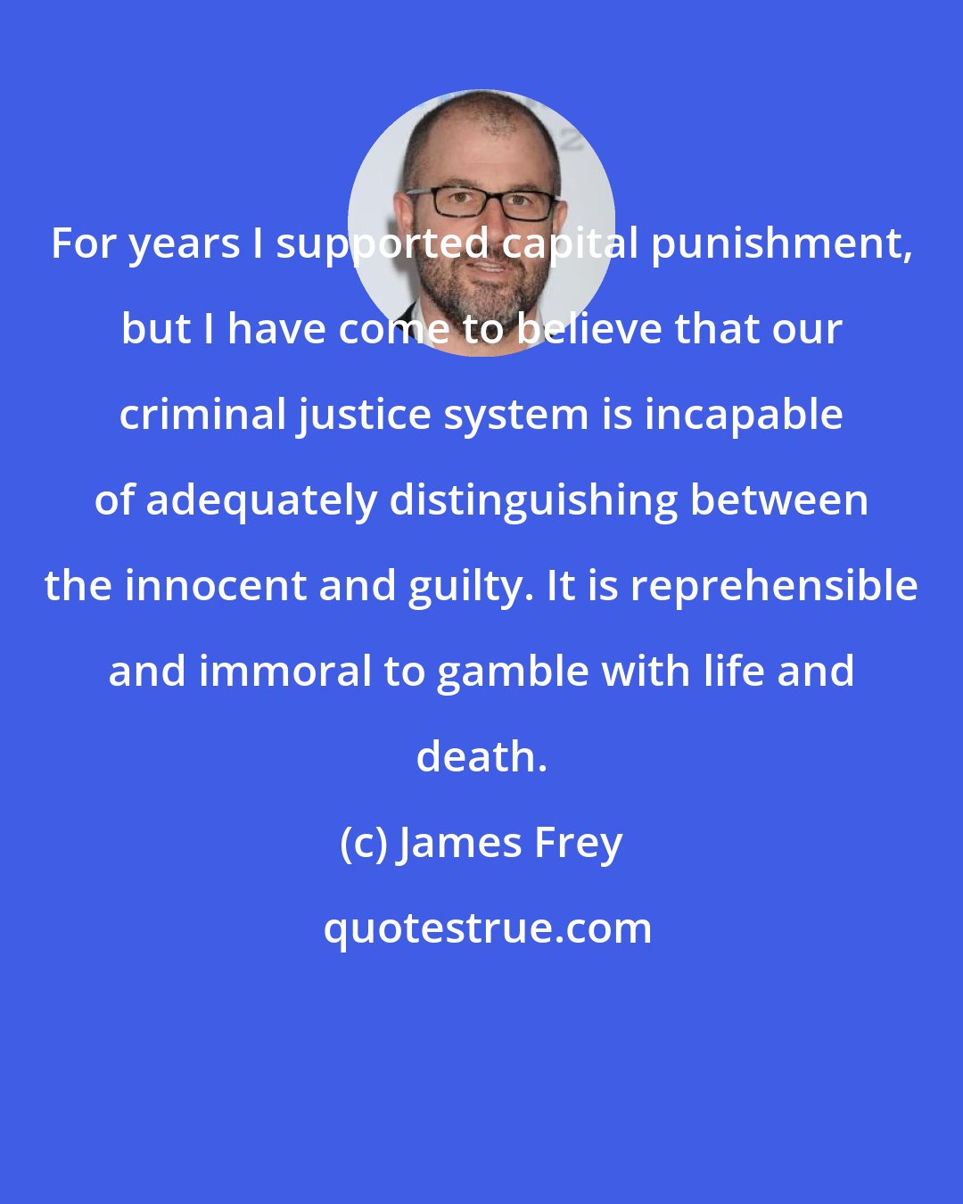 James Frey: For years I supported capital punishment, but I have come to believe that our criminal justice system is incapable of adequately distinguishing between the innocent and guilty. It is reprehensible and immoral to gamble with life and death.