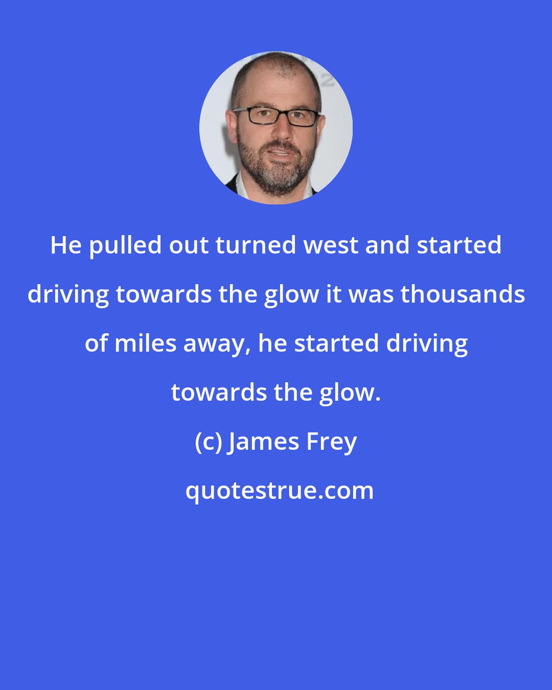 James Frey: He pulled out turned west and started driving towards the glow it was thousands of miles away, he started driving towards the glow.