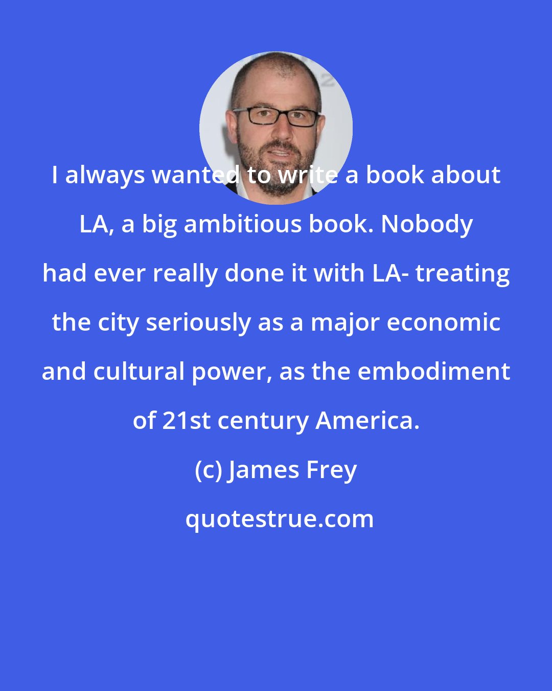 James Frey: I always wanted to write a book about LA, a big ambitious book. Nobody had ever really done it with LA- treating the city seriously as a major economic and cultural power, as the embodiment of 21st century America.