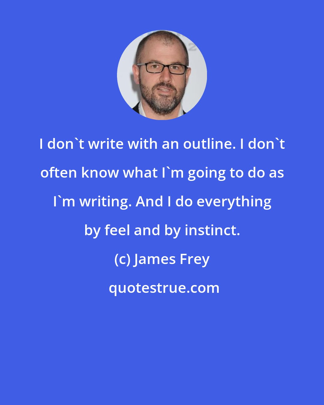 James Frey: I don't write with an outline. I don't often know what I'm going to do as I'm writing. And I do everything by feel and by instinct.