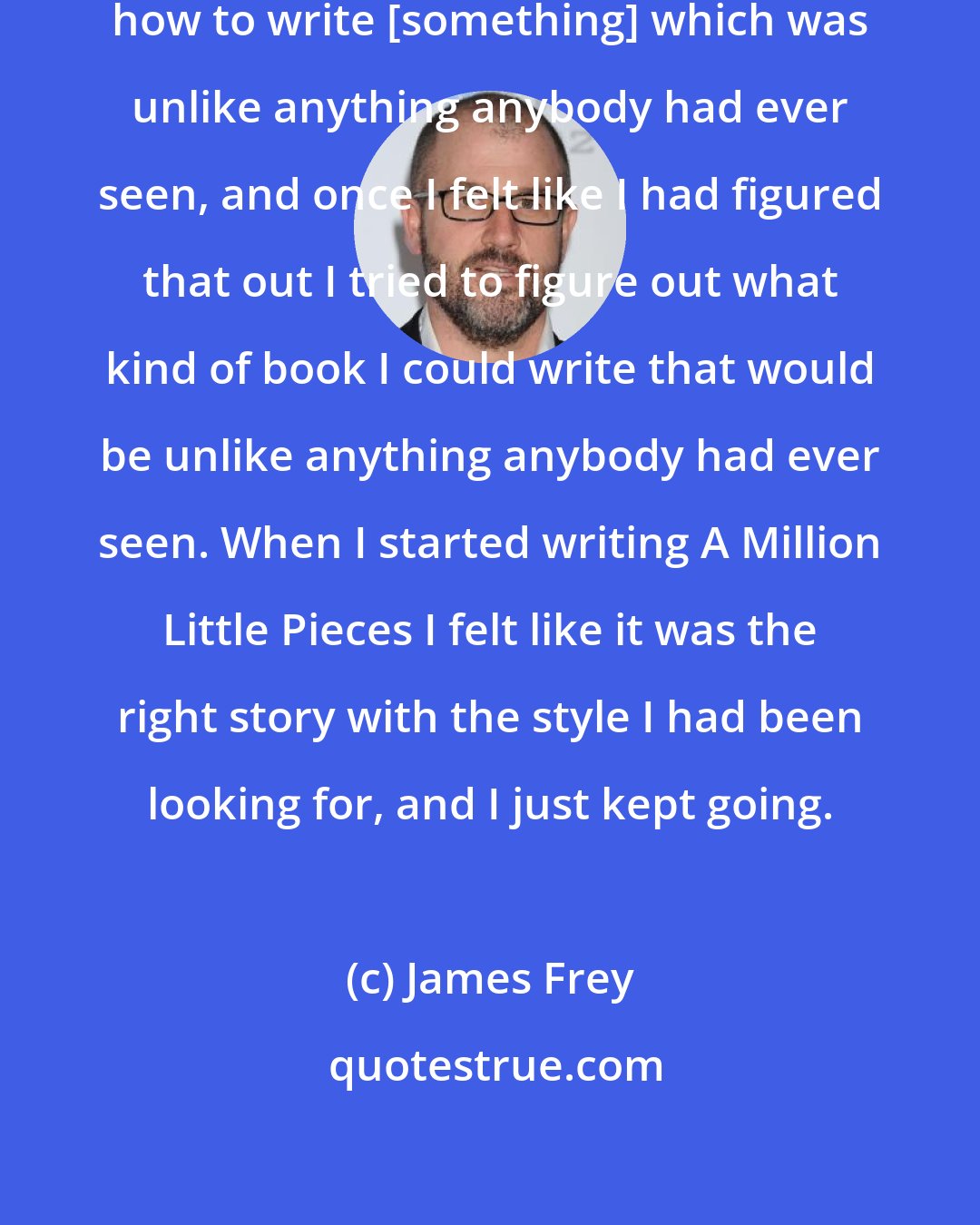 James Frey: I just started trying to figure out how to write [something] which was unlike anything anybody had ever seen, and once I felt like I had figured that out I tried to figure out what kind of book I could write that would be unlike anything anybody had ever seen. When I started writing A Million Little Pieces I felt like it was the right story with the style I had been looking for, and I just kept going.