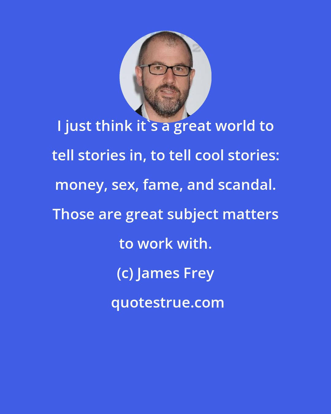 James Frey: I just think it's a great world to tell stories in, to tell cool stories: money, sex, fame, and scandal. Those are great subject matters to work with.