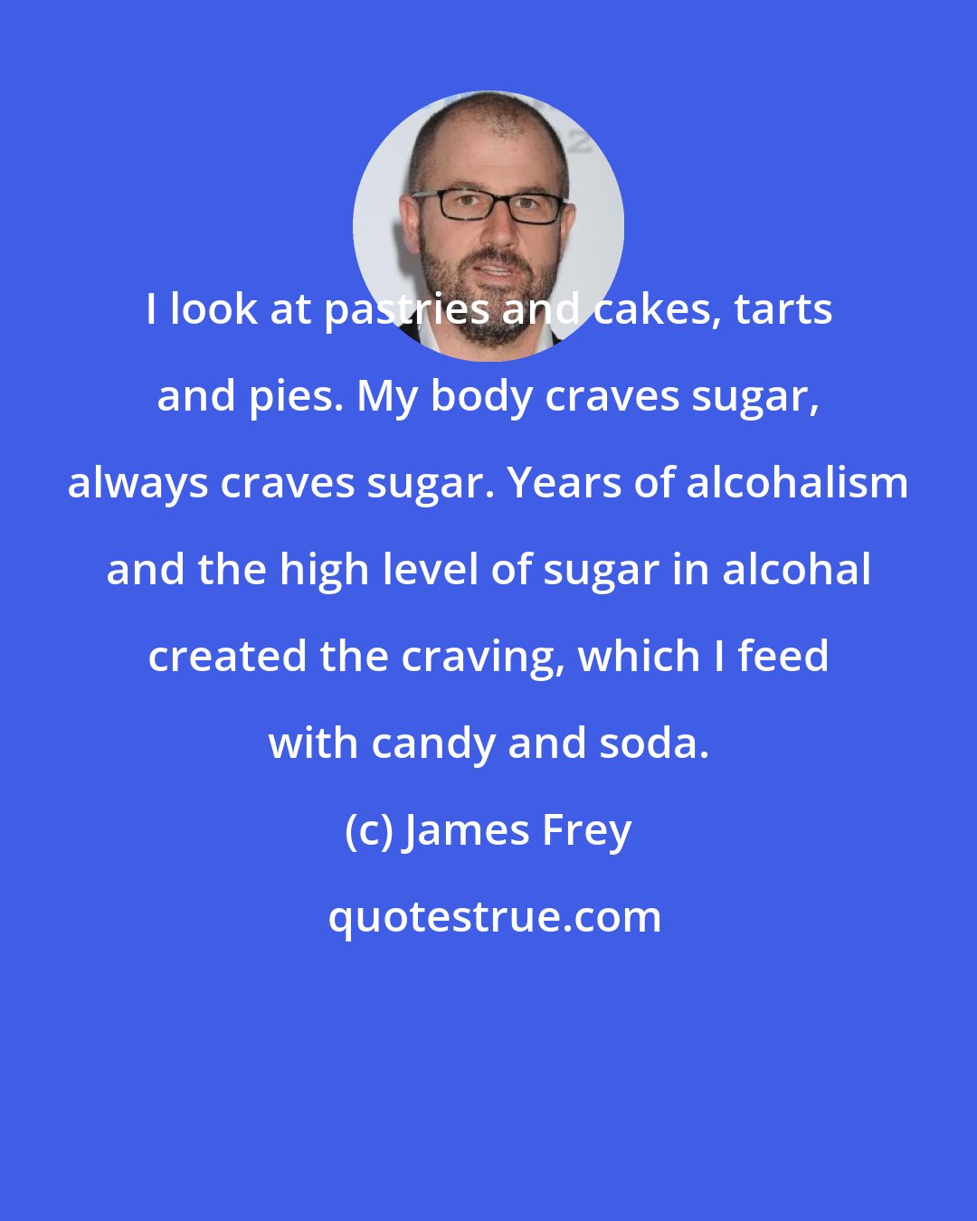 James Frey: I look at pastries and cakes, tarts and pies. My body craves sugar, always craves sugar. Years of alcohalism and the high level of sugar in alcohal created the craving, which I feed with candy and soda.