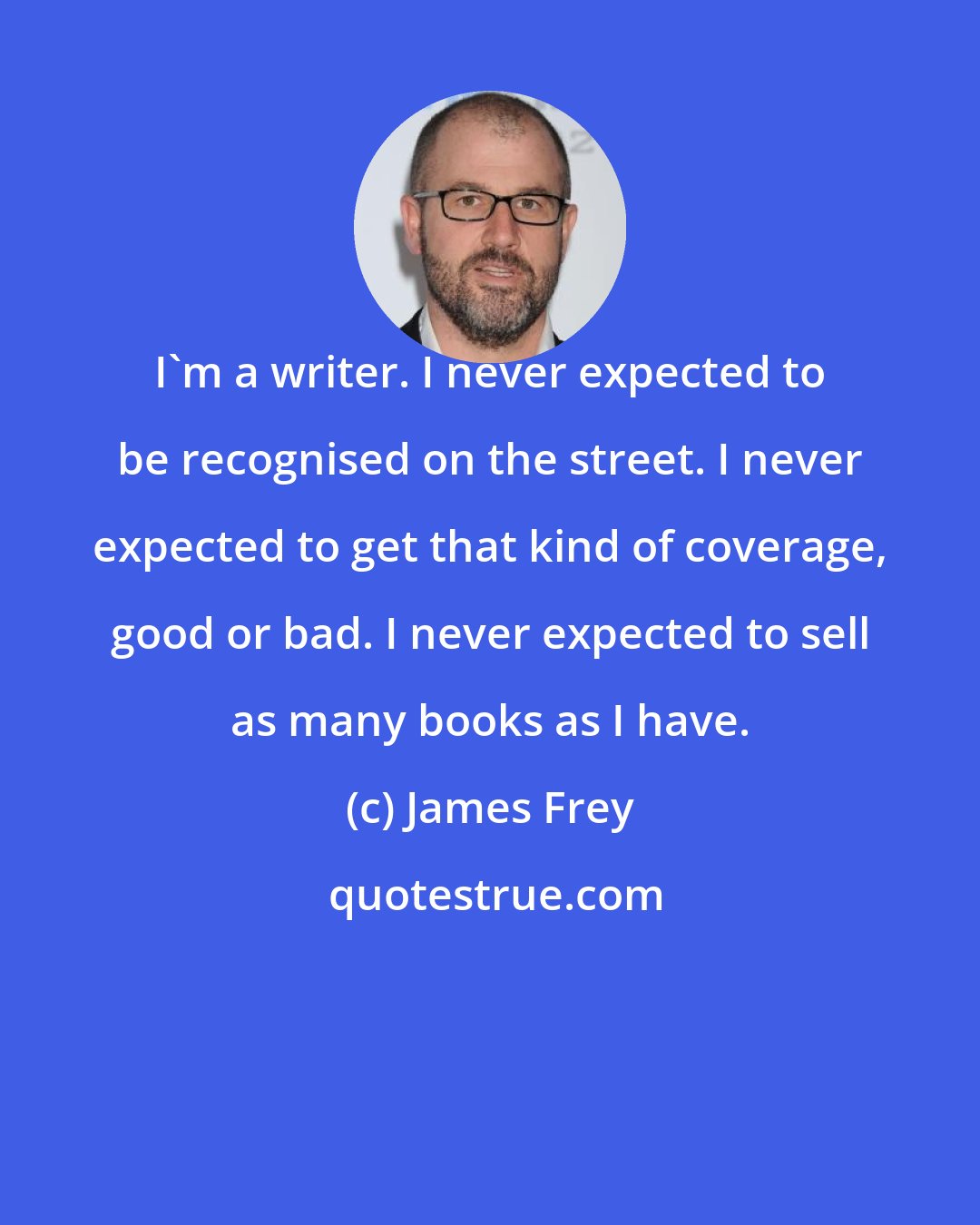 James Frey: I'm a writer. I never expected to be recognised on the street. I never expected to get that kind of coverage, good or bad. I never expected to sell as many books as I have.