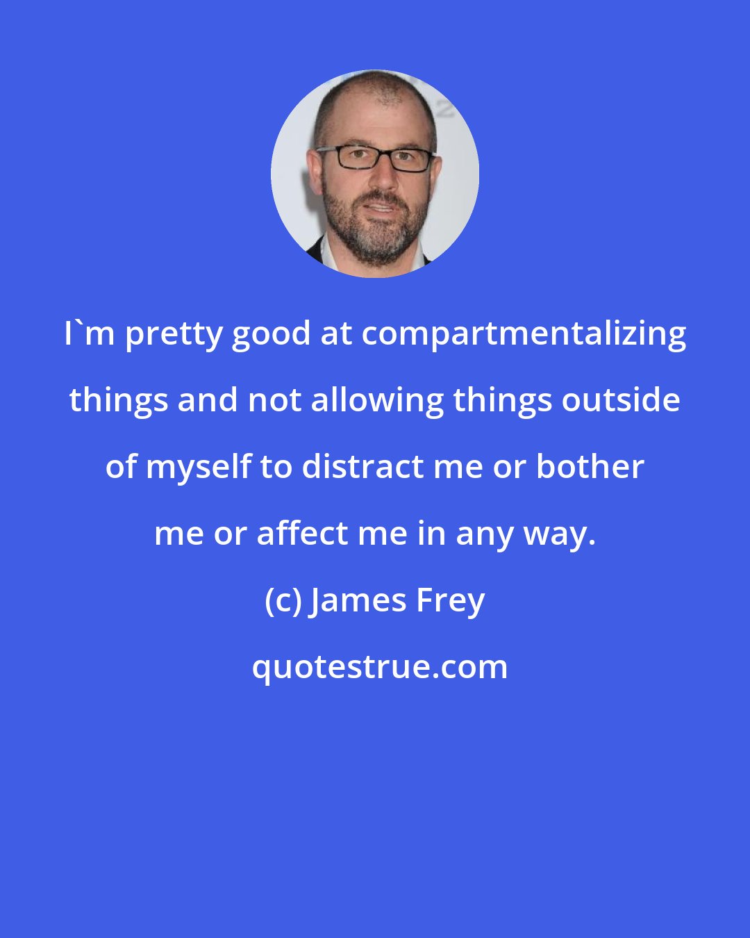 James Frey: I'm pretty good at compartmentalizing things and not allowing things outside of myself to distract me or bother me or affect me in any way.